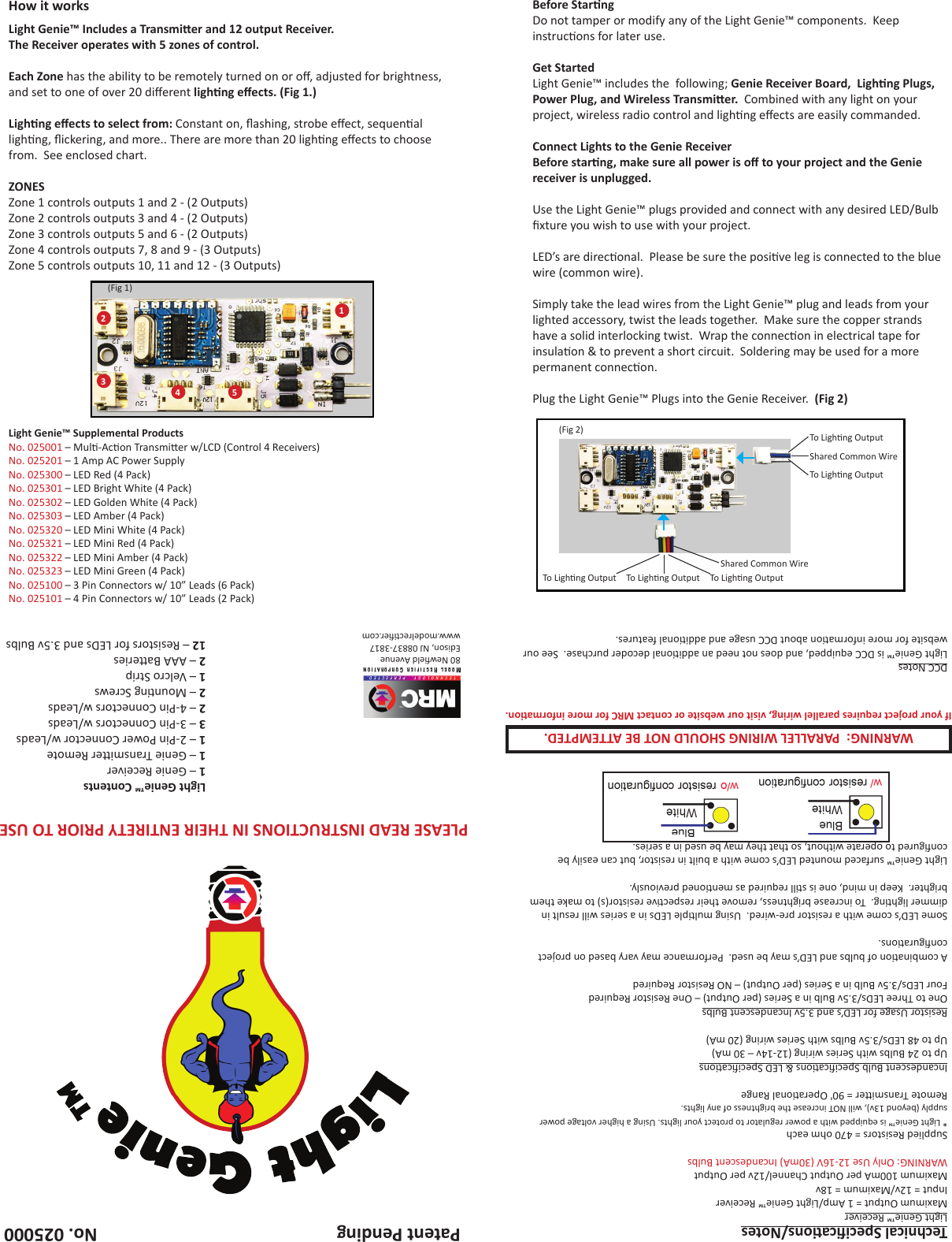 80 Neweld AvenueEdison, NJ 08837-3817www.modelrecer.comNo. 025000Patent PendingBefore StarngDo not tamper or modify any of the Light Genie™ components.  Keep instrucons for later use.Get StartedLight Genie™ includes the  following; Genie Receiver Board,  Lighng Plugs, Power Plug, and Wireless Transmier.  Combined with any light on your project, wireless radio control and lighng eects are easily commanded.Connect Lights to the Genie ReceiverBefore starng, make sure all power is o to your project and the Genie receiver is unplugged.Use the Light Genie™ plugs provided and connect with any desired LED/Bulb xture you wish to use with your project.LED’s are direconal.  Please be sure the posive leg is connected to the blue wire (common wire).Simply take the lead wires from the Light Genie™ plug and leads from your lighted accessory, twist the leads together.  Make sure the copper strands have a solid interlocking twist.  Wrap the connecon in electrical tape for insulaon &amp; to prevent a short circuit.  Soldering may be used for a more permanent connecon.Plug the Light Genie™ Plugs into the Genie Receiver.  (Fig 2)Shared Common WireShared Common WireTo Lighng Output To Lighng Output To Lighng OutputTo Lighng OutputTo Lighng Output (Fig 2)How it worksLight Genie™ Includes a Transmier and 12 output Receiver.The Receiver operates with 5 zones of control. Each Zone has the ability to be remotely turned on or o, adjusted for brightness, and set to one of over 20 dierent lighng eects. (Fig 1.)Lighng eects to select from: Constant on, ashing, strobe eect, sequenal lighng, ickering, and more.. There are more than 20 lighng eects to choose from.  See enclosed chart.ZONESZone 1 controls outputs 1 and 2 - (2 Outputs)Zone 2 controls outputs 3 and 4 - (2 Outputs)Zone 3 controls outputs 5 and 6 - (2 Outputs)Zone 4 controls outputs 7, 8 and 9 - (3 Outputs)Zone 5 controls outputs 10, 11 and 12 - (3 Outputs)Light Genie™ Contents1 – Genie Receiver1 – Genie Transmier Remote1 – 2-Pin Power Connector w/Leads3 – 3-Pin Connectors w/Leads2 – 4-Pin Connectors w/Leads2 – Mounng Screws1 – Velcro Strip2 – AAA Baeries12 – Resistors for LEDs and 3.5v Bulbs (Fig 1)12354Technical Specicaons/NotesLight Genie™ ReceiverMaximum Output = 1 Amp/Light Genie™ ReceiverInput = 12v/Maximum = 18vMaximum 100mA per Output Channel/12v per OutputWARNING: Only Use 12-16V (30mA) Incandescent BulbsSupplied Resistors = 470 ohm each* Light Genie™ is equipped with a power regulator to protect your lights. Using a higher voltage power supply (beyond 13v), will NOT increase the brightness of any lights.Remote Transmier = 90&apos; Operaonal RangeIncandescent Bulb Specicaons &amp; LED SpecicaonsUp to 24 Bulbs with Series wiring (12-14v – 30 mA)Up to 48 LEDs/3.5v Bulbs with Series wiring (20 mA)Resistor Usage for LED’s and 3.5v Incandescent BulbsOne to Three LEDs/3.5v Bulb in a Series (per Output) – One Resistor RequiredFour LEDs/3.5v Bulb in a Series (per Output) – NO Resistor RequiredA combinaon of bulbs and LED’s may be used.  Performance may vary based on project conguraons.Some LED’s come with a resistor pre-wired.  Using mulple LEDs in a series will result in dimmer lighng.  To increase brightness, remove their respecve resistor(s) to make them brighter.  Keep in mind, one is sll required as menoned previously.Light Genie™ surfaced mounted LED’s come with a built in resistor, but can easily be congured to operate without, so that they may be used in a series.DCC NotesLight Genie™ is DCC equipped, and does not need an addional decoder purchase.  See our website for more informaon about DCC usage and addional features.PLEASE READ INSTRUCTIONS IN THEIR ENTIRETY PRIOR TO USELight Genie™ Supplemental ProductsNo. 025001 – Mul-Acon Transmier w/LCD (Control 4 Receivers)No. 025201 – 1 Amp AC Power SupplyNo. 025300 – LED Red (4 Pack)No. 025301 – LED Bright White (4 Pack)No. 025302 – LED Golden White (4 Pack)No. 025303 – LED Amber (4 Pack)No. 025320 – LED Mini White (4 Pack)No. 025321 – LED Mini Red (4 Pack)No. 025322 – LED Mini Amber (4 Pack)No. 025323 – LED Mini Green (4 Pack)No. 025100 – 3 Pin Connectors w/ 10” Leads (6 Pack)No. 025101 – 4 Pin Connectors w/ 10” Leads (2 Pack)WARNING:  PARALLEL WIRING SHOULD NOT BE ATTEMPTED.If your project requires parallel wiring, visit our website or contact MRC for more informaon.