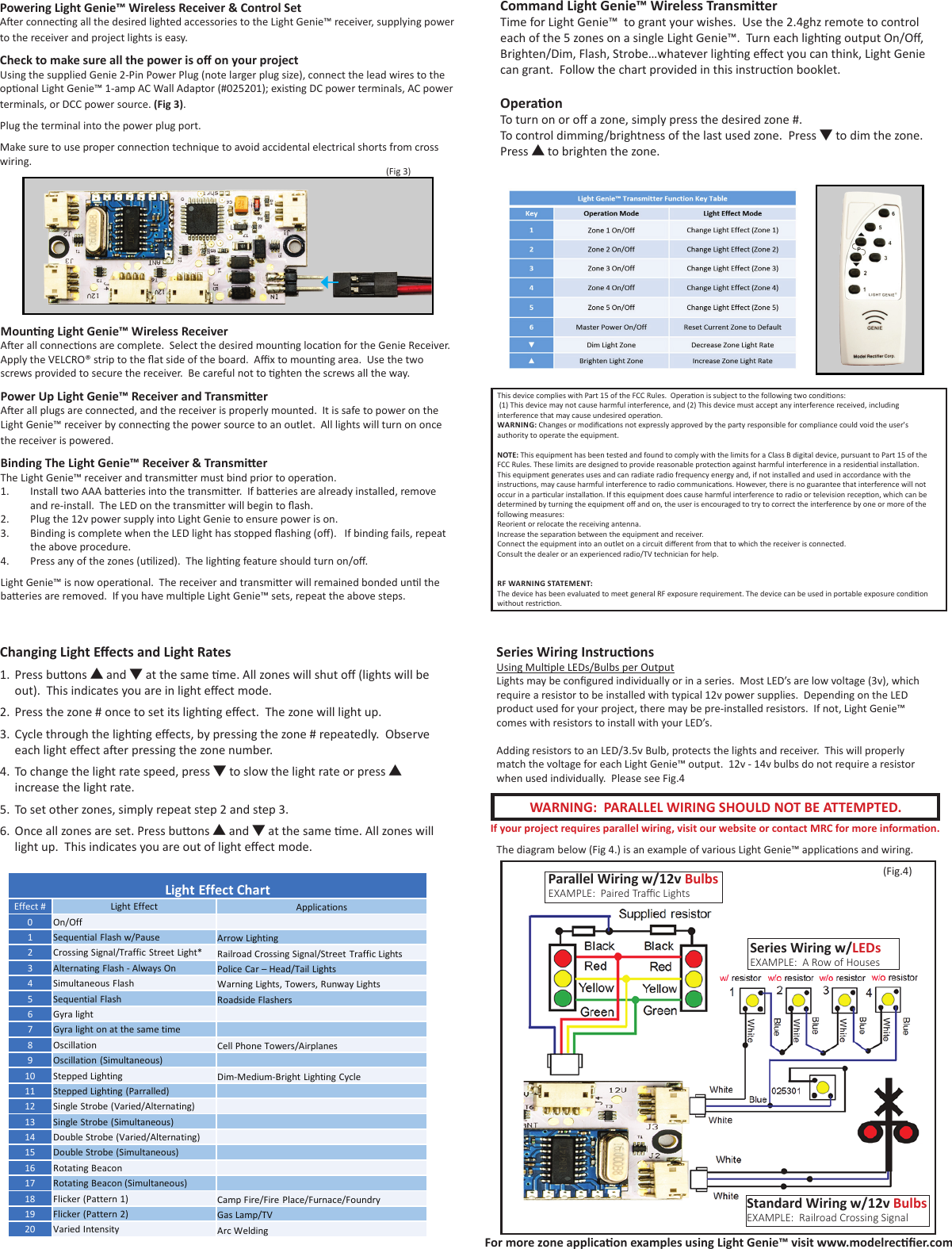 Command Light Genie™ Wireless TransmierTime for Light Genie™  to grant your wishes.  Use the 2.4ghz remote to control each of the 5 zones on a single Light Genie™.  Turn each lighng output On/O, Brighten/Dim, Flash, Strobe…whatever lighng eect you can think, Light Genie can grant.  Follow the chart provided in this instrucon booklet.OperaonTo turn on or o a zone, simply press the desired zone #.To control dimming/brightness of the last used zone.  Press ▼ to dim the zone. Press ▲ to brighten the zone.Powering Light Genie™ Wireless Receiver &amp; Control SetAer connecng all the desired lighted accessories to the Light Genie™ receiver, supplying power to the receiver and project lights is easy.Check to make sure all the power is o on your projectUsing the supplied Genie 2-Pin Power Plug (note larger plug size), connect the lead wires to the oponal Light Genie™ 1-amp AC Wall Adaptor (#025201); exisng DC power terminals, AC power terminals, or DCC power source. (Fig 3).Plug the terminal into the power plug port.Make sure to use proper connecon technique to avoid accidental electrical shorts from cross wiring.Mounng Light Genie™ Wireless ReceiverAer all connecons are complete.  Select the desired mounng locaon for the Genie Receiver.  Apply the VELCRO® strip to the at side of the board.  Ax to mounng area.  Use the two screws provided to secure the receiver.  Be careful not to ghten the screws all the way.Power Up Light Genie™ Receiver and TransmierAer all plugs are connected, and the receiver is properly mounted.  It is safe to power on the Light Genie™ receiver by connecng the power source to an outlet.  All lights will turn on once the receiver is powered.Binding The Light Genie™ Receiver &amp; TransmierThe Light Genie™ receiver and transmier must bind prior to operaon.1.  Install two AAA baeries into the transmier.  If baeries are already installed, remove and re-install.  The LED on the transmier will begin to ash.2.  Plug the 12v power supply into Light Genie to ensure power is on.3.  Binding is complete when the LED light has stopped ashing (o).   If binding fails, repeat the above procedure.  4.  Press any of the zones (ulized).  The lighng feature should turn on/o.Light Genie™ is now operaonal.  The receiver and transmier will remained bonded unl the baeries are removed.  If you have mulple Light Genie™ sets, repeat the above steps.Changing Light Eects and Light Rates1.  Press buons ▲ and ▼ at the same me. All zones will shut o (lights will be out).  This indicates you are in light eect mode.2.  Press the zone # once to set its lighng eect.  The zone will light up.3.  Cycle through the lighng eects, by pressing the zone # repeatedly.  Observe each light eect aer pressing the zone number.4.  To change the light rate speed, press ▼ to slow the light rate or press ▲ increase the light rate.5.  To set other zones, simply repeat step 2 and step 3.6.  Once all zones are set. Press buons ▲ and ▼ at the same me. All zones will light up.  This indicates you are out of light eect mode.Series Wiring InstruconsUsing Mulple LEDs/Bulbs per OutputLights may be congured individually or in a series.  Most LED’s are low voltage (3v), which require a resistor to be installed with typical 12v power supplies.  Depending on the LED product used for your project, there may be pre-installed resistors.  If not, Light Genie™ comes with resistors to install with your LED’s.Adding resistors to an LED/3.5v Bulb, protects the lights and receiver.  This will properly match the voltage for each Light Genie™ output.  12v - 14v bulbs do not require a resistor when used individually.  Please see Fig.4Parallel Wiring w/12v BulbsEXAMPLE:  Paired Trac LightsSeries Wiring w/LEDsEXAMPLE:  A Row of HousesStandard Wiring w/12v BulbsEXAMPLE:  Railroad Crossing SignalLight Effect ChartEffect #Light Effect Applications0On/Off1Sequential Flash w/PauseArrow Lighting2Crossing Signal/Traffic Street Light*Railroad Crossing Signal/Street Traffic Lights3Alternating Flash -Always OnPolice Car –Head/Tail Lights4Simultaneous FlashWarning Lights, Towers, Runway Lights5Sequential FlashRoadside Flashers6Gyra light7Gyralight on at the same time8OscillationCell Phone Towers/Airplanes9Oscillation (Simultaneous)10Stepped Lighting Dim-Medium-Bright Lighting Cycle11Stepped Lighting (Parralled)12Single Strobe (Varied/Alternating)13Single Strobe (Simultaneous)14Double Strobe (Varied/Alternating)15Double Strobe (Simultaneous)16Rotating Beacon17Rotating Beacon (Simultaneous)18Flicker (Pattern 1)Camp Fire/Fire Place/Furnace/Foundry19Flicker (Pattern 2)Gas Lamp/TV 20Varied IntensityArc WeldingWARNING:  PARALLEL WIRING SHOULD NOT BE ATTEMPTED.(Fig.4)For more zone applicaon examples using Light Genie™ visit www.modelrecer.comThe diagram below (Fig 4.) is an example of various Light Genie™ applicaons and wiring.If your project requires parallel wiring, visit our website or contact MRC for more informaon. (Fig 3)This device complies with Part 15 of the FCC Rules.  Operaon is subject to the following two condions:  (1) This device may not cause harmful interference, and (2) This device must accept any interference received, including interference that may cause undesired operaon. WARNING: Changes or modicaons not expressly approved by the party responsible for compliance could void the user&apos;s authority to operate the equipment.NOTE: This equipment has been tested and found to comply with the limits for a Class B digital device, pursuant to Part 15 of the FCC Rules. These limits are designed to provide reasonable protecon against harmful interference in a residenal installaon. This equipment generates uses and can radiate radio frequency energy and, if not installed and used in accordance with the instrucons, may cause harmful interference to radio communicaons. However, there is no guarantee that interference will not occur in a parcular installaon. If this equipment does cause harmful interference to radio or television recepon, which can be determined by turning the equipment o and on, the user is encouraged to try to correct the interference by one or more of the following measures:Reorient or relocate the receiving antenna.Increase the separaon between the equipment and receiver.Connect the equipment into an outlet on a circuit dierent from that to which the receiver is connected.Consult the dealer or an experienced radio/TV technician for help.RF WARNING STATEMENT:The device has been evaluated to meet general RF exposure requirement. The device can be used in portable exposure condion without restricon.