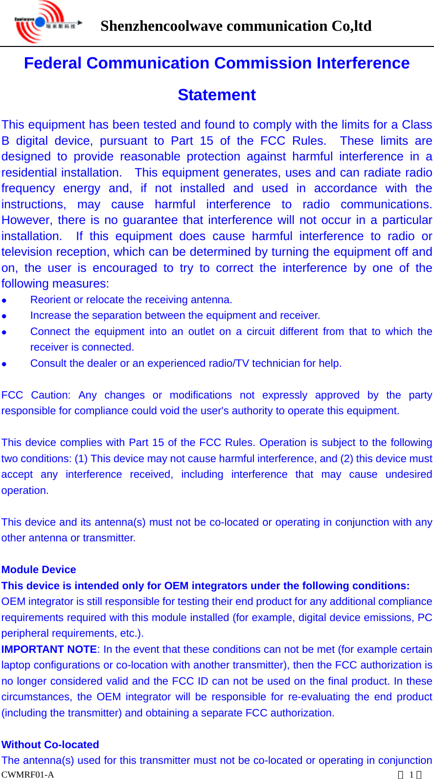      Shenzhencoolwave communication Co,ltd  CWMRF01-A                                                                           第1页 Federal Communication Commission Interference Statement This equipment has been tested and found to comply with the limits for a Class B digital device, pursuant to Part 15 of the FCC Rules.  These limits are designed to provide reasonable protection against harmful interference in a residential installation.  This equipment generates, uses and can radiate radio frequency energy and, if not installed and used in accordance with the instructions, may cause harmful interference to radio communications.  However, there is no guarantee that interference will not occur in a particular installation.  If this equipment does cause harmful interference to radio or television reception, which can be determined by turning the equipment off and on, the user is encouraged to try to correct the interference by one of the following measures:   Reorient or relocate the receiving antenna.   Increase the separation between the equipment and receiver.   Connect the equipment into an outlet on a circuit different from that to which the receiver is connected.   Consult the dealer or an experienced radio/TV technician for help.  FCC Caution: Any changes or modifications not expressly approved by the party responsible for compliance could void the user&apos;s authority to operate this equipment.  This device complies with Part 15 of the FCC Rules. Operation is subject to the following two conditions: (1) This device may not cause harmful interference, and (2) this device must accept any interference received, including interference that may cause undesired operation.  This device and its antenna(s) must not be co-located or operating in conjunction with any other antenna or transmitter.  Module Device This device is intended only for OEM integrators under the following conditions: OEM integrator is still responsible for testing their end product for any additional compliance requirements required with this module installed (for example, digital device emissions, PC peripheral requirements, etc.). IMPORTANT NOTE: In the event that these conditions can not be met (for example certain laptop configurations or co-location with another transmitter), then the FCC authorization is no longer considered valid and the FCC ID can not be used on the final product. In these circumstances, the OEM integrator will be responsible for re-evaluating the end product (including the transmitter) and obtaining a separate FCC authorization.  Without Co-located The antenna(s) used for this transmitter must not be co-located or operating in conjunction 