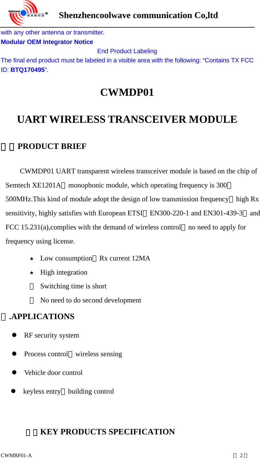      Shenzhencoolwave communication Co,ltd  CWMRF01-A                                                                           第2页 with any other antenna or transmitter. Modular OEM Integrator Notice End Product Labeling The final end product must be labeled in a visible area with the following: “Contains TX FCC ID: BTQ170495”. CWMDP01 UART WIRELESS TRANSCEIVER MODULE 一、PRODUCT BRIEF CWMDP01 UART transparent wireless transceiver module is based on the chip of Semtech XE1201A，monophonic module, which operating frequency is 300－500MHz.This kind of module adopt the design of low transmission frequency，high Rx sensitivity, highly satisfies with European ETSI（EN300-220-1 and EN301-439-3）and FCC 15.231(a),complies with the demand of wireless control，no need to apply for frequency using license.   ★ Low consumption，Rx current 12MA ★ High integration ★  Switching time is short ★  No need to do second development 二.APPLICATIONS  RF security system  Process control、wireless sensing  Vehicle door control  keyless entry、building control   三、KEY PRODUCTS SPECIFICATION 