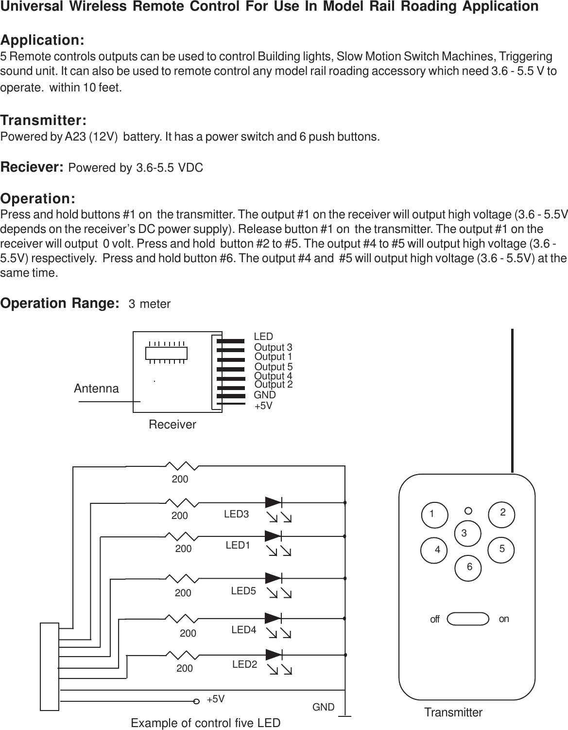 Universal Wireless Remote Control For Use In Model Rail Roading ApplicationApplication:5 Remote controls outputs can be used to control Building lights, Slow Motion Switch Machines, Triggeringsound unit. It can also be used to remote control any model rail roading accessory which need 3.6 - 5.5 V tooperate.  within 10 feet.Transmitter:Powered by A23 (12V)  battery. It has a power switch and 6 push buttons.Reciever: Powered by 3.6-5.5 VDCOperation:Press and hold buttons #1 on  the transmitter. The output #1 on the receiver will output high voltage (3.6 - 5.5Vdepends on the receiver’s DC power supply). Release button #1 on  the transmitter. The output #1 on thereceiver will output  0 volt. Press and hold  button #2 to #5. The output #4 to #5 will output high voltage (3.6 -5.5V) respectively.  Press and hold button #6. The output #4 and  #5 will output high voltage (3.6 - 5.5V) at thesame time.Operation Range:  3 meter+5VOutput 3LEDOutput 5Output 4Output 2Output 1GNDReceiverAntennaTransmitter154326off on+5V GND200200200200200200LED3LED2LED4LED5LED1Example of control five LED