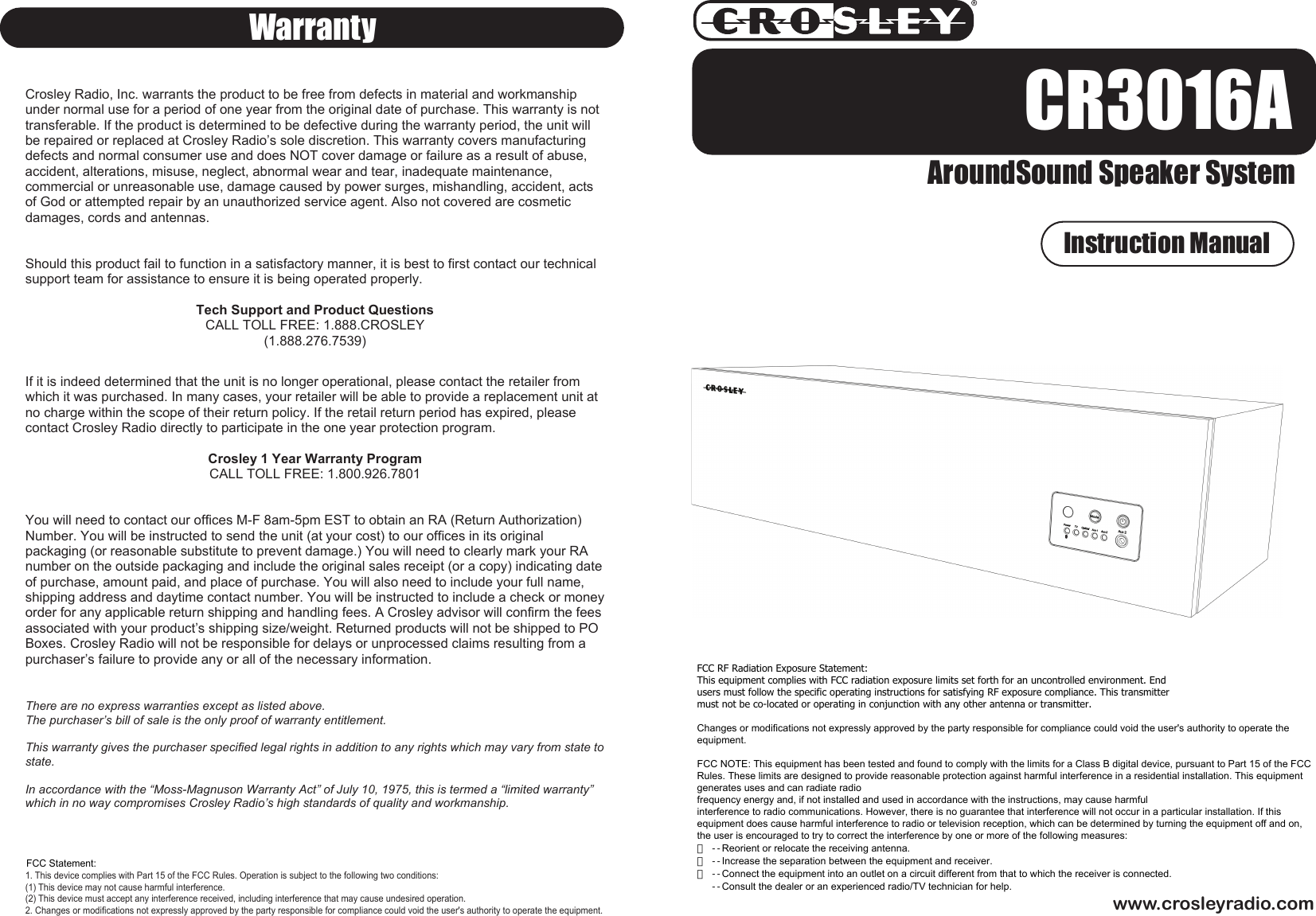 CR3016AAroundSound Speaker Systemwww.crosleyradio.comWarrantyInstruction ManualCrosley Radio, Inc. warrants the product to be free from defects in material and workmanship under normal use for a period of one year from the original date of purchase. This warranty is not transferable. If the product is determined to be defective during the warranty period, the unit will be repaired or replaced at Crosley Radio’s sole discretion. This warranty covers manufacturing defects and normal consumer use and does NOT cover damage or failure as a result of abuse, accident, alterations, misuse, neglect, abnormal wear and tear, inadequate maintenance, commercial or unreasonable use, damage caused by power surges, mishandling, accident, acts of God or attempted repair by an unauthorized service agent. Also not covered are cosmetic damages, cords and antennas.   Should this product fail to function in a satisfactory manner, it is best to first contact our technical support team for assistance to ensure it is being operated properly. Tech Support and Product Questions CALL TOLL FREE: 1.888.CROSLEY (1.888.276.7539) If it is indeed determined that the unit is no longer operational, please contact the retailer from which it was purchased. In many cases, your retailer will be able to provide a replacement unit at no charge within the scope of their return policy. If the retail return period has expired, please contact Crosley Radio directly to participate in the one year protection program.   Crosley 1 Year Warranty Program CALL TOLL FREE: 1.800.926.7801 You will need to contact our offices M-F 8am-5pm EST to obtain an RA (Return Authorization) Number. You will be instructed to send the unit (at your cost) to our offices in its original packaging (or reasonable substitute to prevent damage.) You will need to clearly mark your RA number on the outside packaging and include the original sales receipt (or a copy) indicating date of purchase, amount paid, and place of purchase. You will also need to include your full name, shipping address and daytime contact number. You will be instructed to include a check or money order for any applicable return shipping and handling fees. A Crosley advisor will confirm the fees associated with your product’s shipping size/weight. Returned products will not be shipped to PO Boxes. Crosley Radio will not be responsible for delays or unprocessed claims resulting from a purchaser’s failure to provide any or all of the necessary information.  There are no express warranties except as listed above. The purchaser’s bill of sale is the only proof of warranty entitlement. This warranty gives the purchaser specified legal rights in addition to any rights which may vary from state to state.In accordance with the “Moss-Magnuson Warranty Act” of July 10, 1975, this is termed a “limited warranty” which in no way compromises Crosley Radio’s high standards of quality and workmanship.1. This device complies with Part 15 of the FCC Rules. Operation is subject to the following two conditions:(1) This device may not cause harmful interference.(2) This device must accept any interference received, including interference that may cause undesired operation.2. Changes or modifications not expressly approved by the party responsible for compliance could void the user&apos;s authority to operate the equipment.FCC Statement:  FCC RF Radiation Exposure Statement: This equipment complies with FCC radiation exposure limits set forth for an uncontrolled environment. End users must follow the specific operating instructions for satisfying RF exposure compliance. This transmitter must not be co-located or operating in conjunction with any other antenna or transmitter.   Changes or modifications not expressly approved by the party responsible for compliance could void the user&apos;s authority to operate the equipment.   FCC NOTE: This equipment has been tested and found to comply with the limits for a Class B digital device, pursuant to Part 15 of the FCC Rules. These limits are designed to provide reasonable protection against harmful interference in a residential installation. This equipment generates uses and can radiate radio frequency energy and, if not installed and used in accordance with the instructions, may cause harmful interference to radio communications. However, there is no guarantee that interference will not occur in a particular installation. If this equipment does cause harmful interference to radio or television reception, which can be determined by turning the equipment off and on, the user is encouraged to try to correct the interference by one or more of the following measures: 　 --Reorient or relocate the receiving antenna. 　 --Increase the separation between the equipment and receiver. 　 --Connect the equipment into an outlet on a circuit different from that to which the receiver is connected.    --Consult the dealer or an experienced radio/TV technician for help.