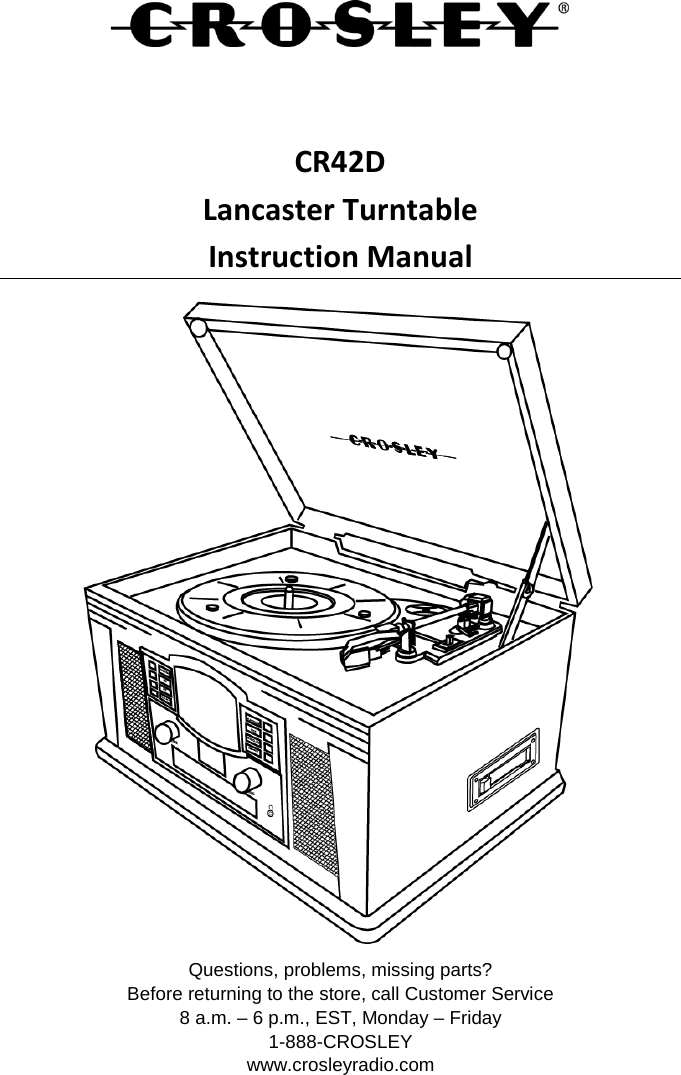    CR42D Lancaster Turntable Instruction Manual  Questions, problems, missing parts? Before returning to the store, call Customer Service 8 a.m. – 6 p.m., EST, Monday – Friday 1-888-CROSLEY www.crosleyradio.com 