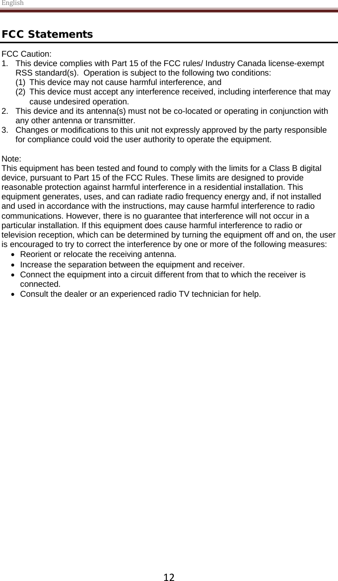 English  12 FCC Statements FCC Caution:  1. This device complies with Part 15 of the FCC rules/ Industry Canada license-exempt RSS standard(s).  Operation is subject to the following two conditions:  (1) This device may not cause harmful interference, and  (2) This device must accept any interference received, including interference that may cause undesired operation.    2. This device and its antenna(s) must not be co-located or operating in conjunction with any other antenna or transmitter.    3. Changes or modifications to this unit not expressly approved by the party responsible for compliance could void the user authority to operate the equipment.  Note: This equipment has been tested and found to comply with the limits for a Class B digital device, pursuant to Part 15 of the FCC Rules. These limits are designed to provide reasonable protection against harmful interference in a residential installation. This equipment generates, uses, and can radiate radio frequency energy and, if not installed and used in accordance with the instructions, may cause harmful interference to radio communications. However, there is no guarantee that interference will not occur in a particular installation. If this equipment does cause harmful interference to radio or television reception, which can be determined by turning the equipment off and on, the user is encouraged to try to correct the interference by one or more of the following measures: • Reorient or relocate the receiving antenna. • Increase the separation between the equipment and receiver. • Connect the equipment into a circuit different from that to which the receiver is connected. • Consult the dealer or an experienced radio TV technician for help. 