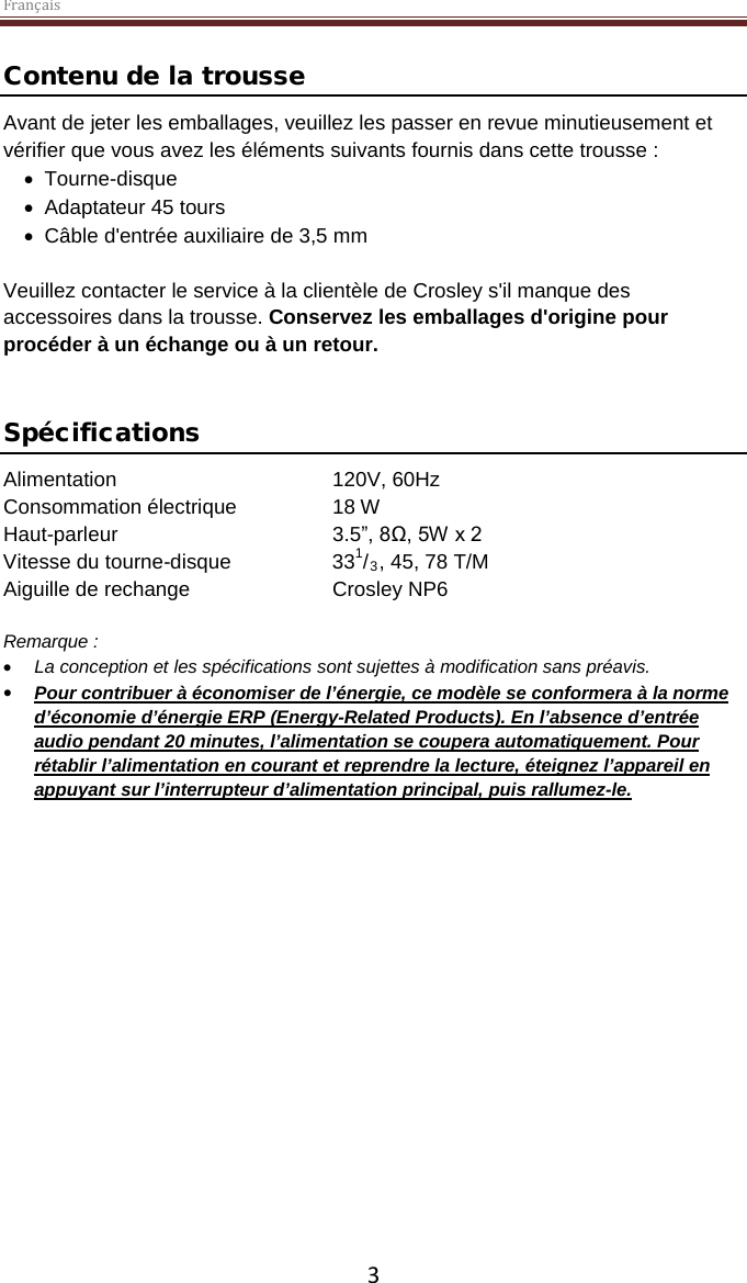 Français  3 Contenu de la trousse Avant de jeter les emballages, veuillez les passer en revue minutieusement et vérifier que vous avez les éléments suivants fournis dans cette trousse : • Tourne-disque • Adaptateur 45 tours • Câble d&apos;entrée auxiliaire de 3,5 mm  Veuillez contacter le service à la clientèle de Crosley s&apos;il manque des accessoires dans la trousse. Conservez les emballages d&apos;origine pour procéder à un échange ou à un retour.    Spécifications Alimentation   120V, 60Hz   Consommation électrique    18 W Haut-parleur       3.5”, 8Ω, 5W x 2  Vitesse du tourne-disque    331/3, 45, 78 T/M Aiguille de rechange    Crosley NP6  Remarque :  • La conception et les spécifications sont sujettes à modification sans préavis. • Pour contribuer à économiser de l’énergie, ce modèle se conformera à la norme d’économie d’énergie ERP (Energy-Related Products). En l’absence d’entrée audio pendant 20 minutes, l’alimentation se coupera automatiquement. Pour rétablir l’alimentation en courant et reprendre la lecture, éteignez l’appareil en appuyant sur l’interrupteur d’alimentation principal, puis rallumez-le.     