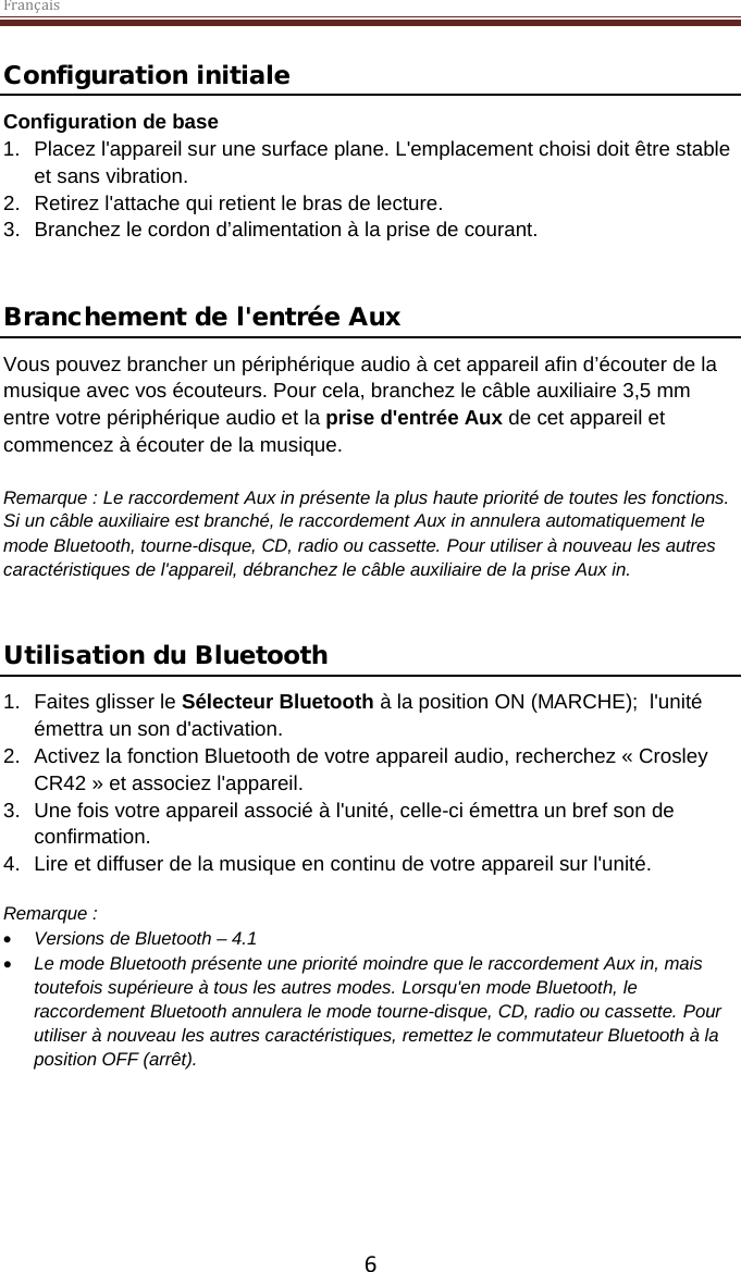 Français  6 Configuration initiale Configuration de base 1. Placez l&apos;appareil sur une surface plane. L&apos;emplacement choisi doit être stable et sans vibration. 2. Retirez l&apos;attache qui retient le bras de lecture.  3. Branchez le cordon d’alimentation à la prise de courant.   Branchement de l&apos;entrée Aux Vous pouvez brancher un périphérique audio à cet appareil afin d’écouter de la musique avec vos écouteurs. Pour cela, branchez le câble auxiliaire 3,5 mm entre votre périphérique audio et la prise d&apos;entrée Aux de cet appareil et commencez à écouter de la musique.   Remarque : Le raccordement Aux in présente la plus haute priorité de toutes les fonctions. Si un câble auxiliaire est branché, le raccordement Aux in annulera automatiquement le mode Bluetooth, tourne-disque, CD, radio ou cassette. Pour utiliser à nouveau les autres caractéristiques de l&apos;appareil, débranchez le câble auxiliaire de la prise Aux in.   Utilisation du Bluetooth 1.  Faites glisser le Sélecteur Bluetooth à la position ON (MARCHE);  l&apos;unité émettra un son d&apos;activation. 2. Activez la fonction Bluetooth de votre appareil audio, recherchez « Crosley CR42 » et associez l&apos;appareil. 3. Une fois votre appareil associé à l&apos;unité, celle-ci émettra un bref son de confirmation. 4.  Lire et diffuser de la musique en continu de votre appareil sur l&apos;unité.  Remarque :  • Versions de Bluetooth – 4.1 • Le mode Bluetooth présente une priorité moindre que le raccordement Aux in, mais toutefois supérieure à tous les autres modes. Lorsqu&apos;en mode Bluetooth, le raccordement Bluetooth annulera le mode tourne-disque, CD, radio ou cassette. Pour utiliser à nouveau les autres caractéristiques, remettez le commutateur Bluetooth à la position OFF (arrêt).      