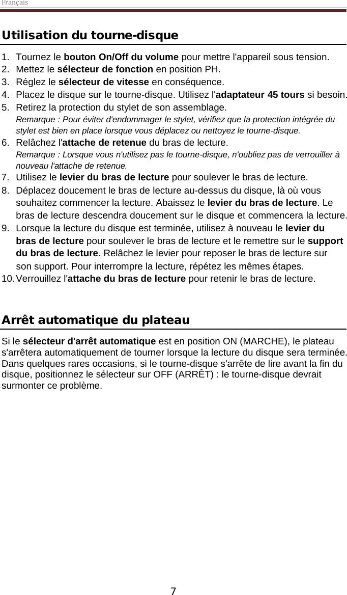 Français  7 Utilisation du tourne-disque 1. Tournez le bouton On/Off du volume pour mettre l&apos;appareil sous tension. 2. Mettez le sélecteur de fonction en position PH. 3. Réglez le sélecteur de vitesse en conséquence. 4. Placez le disque sur le tourne-disque. Utilisez l&apos;adaptateur 45 tours si besoin.  5. Retirez la protection du stylet de son assemblage. Remarque : Pour éviter d&apos;endommager le stylet, vérifiez que la protection intégrée du stylet est bien en place lorsque vous déplacez ou nettoyez le tourne-disque.  6. Relâchez l&apos;attache de retenue du bras de lecture. Remarque : Lorsque vous n&apos;utilisez pas le tourne-disque, n&apos;oubliez pas de verrouiller à nouveau l&apos;attache de retenue. 7. Utilisez le levier du bras de lecture pour soulever le bras de lecture. 8. Déplacez doucement le bras de lecture au-dessus du disque, là où vous souhaitez commencer la lecture. Abaissez le levier du bras de lecture. Le bras de lecture descendra doucement sur le disque et commencera la lecture. 9. Lorsque la lecture du disque est terminée, utilisez à nouveau le levier du bras de lecture pour soulever le bras de lecture et le remettre sur le support du bras de lecture. Relâchez le levier pour reposer le bras de lecture sur son support. Pour interrompre la lecture, répétez les mêmes étapes. 10. Verrouillez l&apos;attache du bras de lecture pour retenir le bras de lecture.   Arrêt automatique du plateau  Si le sélecteur d&apos;arrêt automatique est en position ON (MARCHE), le plateau s&apos;arrêtera automatiquement de tourner lorsque la lecture du disque sera terminée. Dans quelques rares occasions, si le tourne-disque s&apos;arrête de lire avant la fin du disque, positionnez le sélecteur sur OFF (ARRÊT) : le tourne-disque devrait surmonter ce problème.     