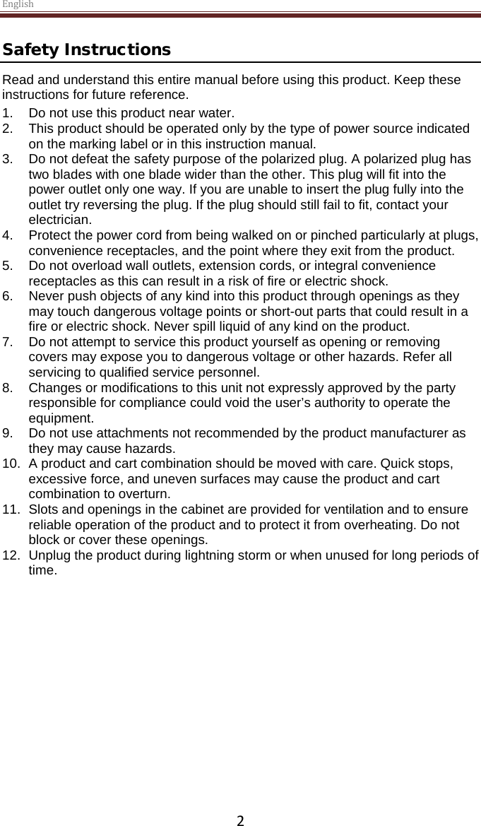 English  2 Safety Instructions Read and understand this entire manual before using this product. Keep these instructions for future reference. 1. Do not use this product near water.  2. This product should be operated only by the type of power source indicated on the marking label or in this instruction manual.  3. Do not defeat the safety purpose of the polarized plug. A polarized plug has two blades with one blade wider than the other. This plug will fit into the power outlet only one way. If you are unable to insert the plug fully into the outlet try reversing the plug. If the plug should still fail to fit, contact your electrician.  4. Protect the power cord from being walked on or pinched particularly at plugs, convenience receptacles, and the point where they exit from the product. 5. Do not overload wall outlets, extension cords, or integral convenience receptacles as this can result in a risk of fire or electric shock. 6. Never push objects of any kind into this product through openings as they may touch dangerous voltage points or short-out parts that could result in a fire or electric shock. Never spill liquid of any kind on the product. 7. Do not attempt to service this product yourself as opening or removing covers may expose you to dangerous voltage or other hazards. Refer all servicing to qualified service personnel. 8. Changes or modifications to this unit not expressly approved by the party responsible for compliance could void the user’s authority to operate the equipment. 9. Do not use attachments not recommended by the product manufacturer as they may cause hazards. 10. A product and cart combination should be moved with care. Quick stops, excessive force, and uneven surfaces may cause the product and cart combination to overturn. 11. Slots and openings in the cabinet are provided for ventilation and to ensure reliable operation of the product and to protect it from overheating. Do not block or cover these openings.  12. Unplug the product during lightning storm or when unused for long periods of time.     