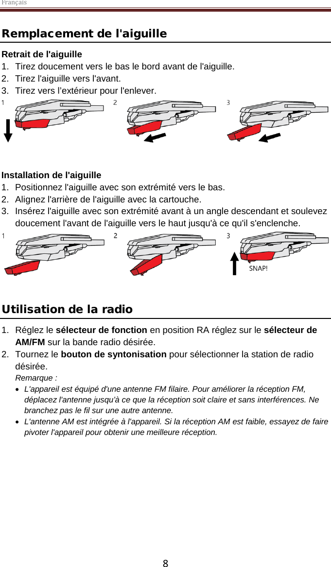 Français  8 Remplacement de l&apos;aiguille Retrait de l&apos;aiguille 1. Tirez doucement vers le bas le bord avant de l&apos;aiguille. 2. Tirez l&apos;aiguille vers l&apos;avant. 3. Tirez vers l’extérieur pour l&apos;enlever.    Installation de l&apos;aiguille 1. Positionnez l&apos;aiguille avec son extrémité vers le bas. 2. Alignez l&apos;arrière de l&apos;aiguille avec la cartouche. 3. Insérez l&apos;aiguille avec son extrémité avant à un angle descendant et soulevez doucement l&apos;avant de l&apos;aiguille vers le haut jusqu&apos;à ce qu&apos;il s&apos;enclenche.    Utilisation de la radio 1. Réglez le sélecteur de fonction en position RA réglez sur le sélecteur de AM/FM sur la bande radio désirée.  2. Tournez le bouton de syntonisation pour sélectionner la station de radio désirée. Remarque :  • L&apos;appareil est équipé d&apos;une antenne FM filaire. Pour améliorer la réception FM, déplacez l&apos;antenne jusqu’à ce que la réception soit claire et sans interférences. Ne branchez pas le fil sur une autre antenne.  • L&apos;antenne AM est intégrée à l&apos;appareil. Si la réception AM est faible, essayez de faire pivoter l&apos;appareil pour obtenir une meilleure réception.      