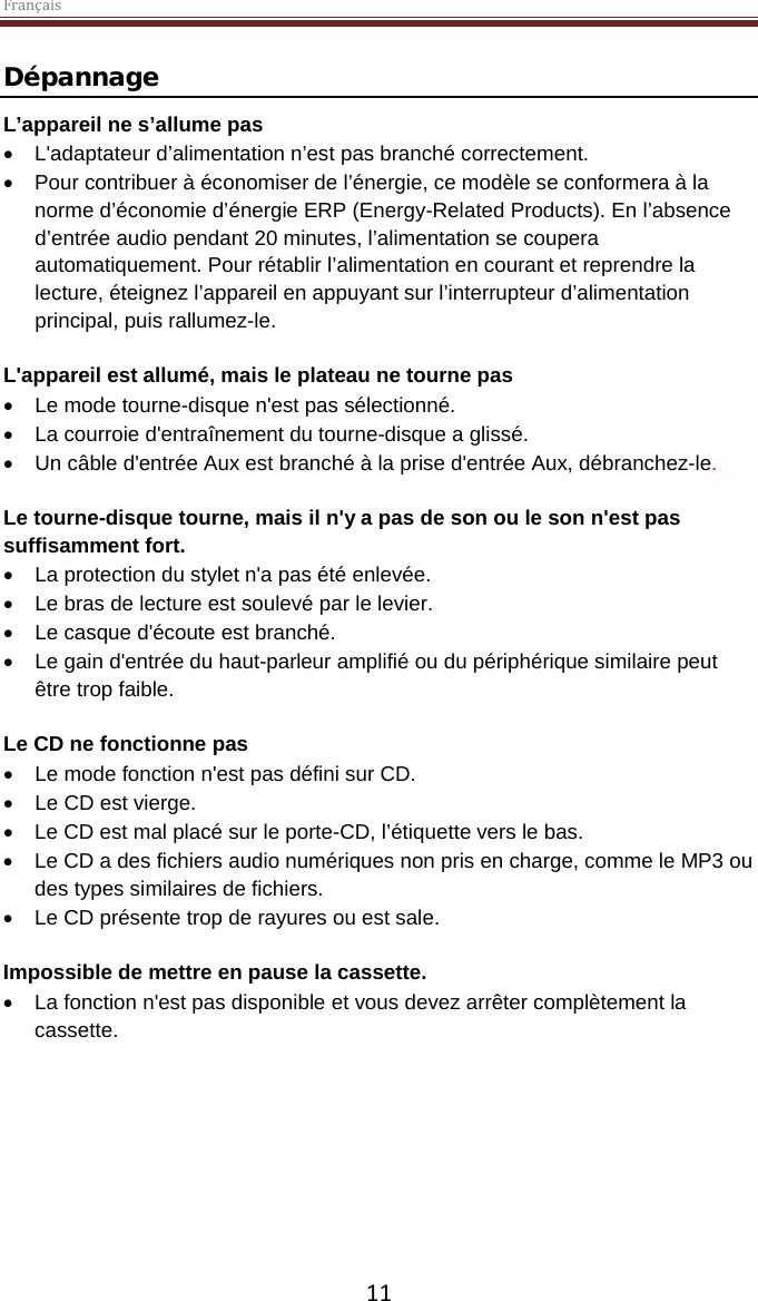 Français  11 Dépannage L’appareil ne s’allume pas • L&apos;adaptateur d’alimentation n’est pas branché correctement. • Pour contribuer à économiser de l’énergie, ce modèle se conformera à la norme d’économie d’énergie ERP (Energy-Related Products). En l’absence d’entrée audio pendant 20 minutes, l’alimentation se coupera automatiquement. Pour rétablir l’alimentation en courant et reprendre la lecture, éteignez l’appareil en appuyant sur l’interrupteur d’alimentation principal, puis rallumez-le.  L&apos;appareil est allumé, mais le plateau ne tourne pas • Le mode tourne-disque n&apos;est pas sélectionné. • La courroie d&apos;entraînement du tourne-disque a glissé.   • Un câble d&apos;entrée Aux est branché à la prise d&apos;entrée Aux, débranchez-le.  Le tourne-disque tourne, mais il n&apos;y a pas de son ou le son n&apos;est pas suffisamment fort. • La protection du stylet n&apos;a pas été enlevée. • Le bras de lecture est soulevé par le levier. • Le casque d&apos;écoute est branché. • Le gain d&apos;entrée du haut-parleur amplifié ou du périphérique similaire peut être trop faible.   Le CD ne fonctionne pas • Le mode fonction n&apos;est pas défini sur CD. • Le CD est vierge. • Le CD est mal placé sur le porte-CD, l’étiquette vers le bas. • Le CD a des fichiers audio numériques non pris en charge, comme le MP3 ou des types similaires de fichiers. • Le CD présente trop de rayures ou est sale.  Impossible de mettre en pause la cassette.  • La fonction n&apos;est pas disponible et vous devez arrêter complètement la cassette.     