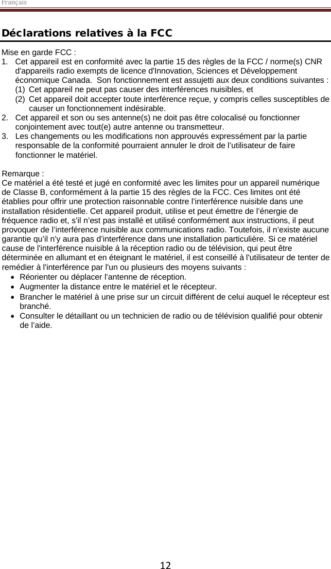 Français  12 Déclarations relatives à la FCC Mise en garde FCC :  1. Cet appareil est en conformité avec la partie 15 des règles de la FCC / norme(s) CNR d&apos;appareils radio exempts de licence d&apos;Innovation, Sciences et Développement économique Canada.  Son fonctionnement est assujetti aux deux conditions suivantes :  (1) Cet appareil ne peut pas causer des interférences nuisibles, et  (2) Cet appareil doit accepter toute interférence reçue, y compris celles susceptibles de causer un fonctionnement indésirable.  2. Cet appareil et son ou ses antenne(s) ne doit pas être colocalisé ou fonctionner conjointement avec tout(e) autre antenne ou transmetteur.  3. Les changements ou les modifications non approuvés expressément par la partie responsable de la conformité pourraient annuler le droit de l’utilisateur de faire fonctionner le matériel.  Remarque : Ce matériel a été testé et jugé en conformité avec les limites pour un appareil numérique de Classe B, conformément à la partie 15 des règles de la FCC. Ces limites ont été établies pour offrir une protection raisonnable contre l’interférence nuisible dans une installation résidentielle. Cet appareil produit, utilise et peut émettre de l’énergie de fréquence radio et, s’il n’est pas installé et utilisé conformément aux instructions, il peut provoquer de l’interférence nuisible aux communications radio. Toutefois, il n’existe aucune garantie qu’il n’y aura pas d’interférence dans une installation particulière. Si ce matériel cause de l&apos;interférence nuisible à la réception radio ou de télévision, qui peut être déterminée en allumant et en éteignant le matériel, il est conseillé à l&apos;utilisateur de tenter de remédier à l&apos;interférence par l&apos;un ou plusieurs des moyens suivants : • Réorienter ou déplacer l’antenne de réception. • Augmenter la distance entre le matériel et le récepteur. • Brancher le matériel à une prise sur un circuit différent de celui auquel le récepteur est branché. • Consulter le détaillant ou un technicien de radio ou de télévision qualifié pour obtenir de l’aide. 