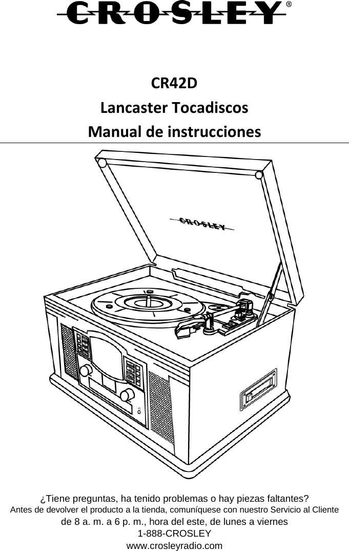    CR42D Lancaster Tocadiscos Manual de instrucciones  ¿Tiene preguntas, ha tenido problemas o hay piezas faltantes? Antes de devolver el producto a la tienda, comuníquese con nuestro Servicio al Cliente de 8 a. m. a 6 p. m., hora del este, de lunes a viernes 1-888-CROSLEY www.crosleyradio.com 