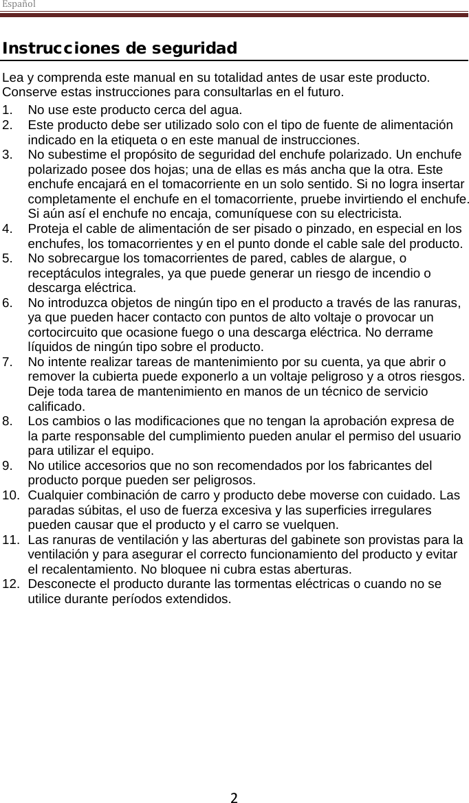 Español  2 Instrucciones de seguridad Lea y comprenda este manual en su totalidad antes de usar este producto. Conserve estas instrucciones para consultarlas en el futuro. 1. No use este producto cerca del agua.  2.  Este producto debe ser utilizado solo con el tipo de fuente de alimentación indicado en la etiqueta o en este manual de instrucciones.  3. No subestime el propósito de seguridad del enchufe polarizado. Un enchufe polarizado posee dos hojas; una de ellas es más ancha que la otra. Este enchufe encajará en el tomacorriente en un solo sentido. Si no logra insertar completamente el enchufe en el tomacorriente, pruebe invirtiendo el enchufe. Si aún así el enchufe no encaja, comuníquese con su electricista.  4.  Proteja el cable de alimentación de ser pisado o pinzado, en especial en los enchufes, los tomacorrientes y en el punto donde el cable sale del producto. 5. No sobrecargue los tomacorrientes de pared, cables de alargue, o receptáculos integrales, ya que puede generar un riesgo de incendio o descarga eléctrica. 6. No introduzca objetos de ningún tipo en el producto a través de las ranuras, ya que pueden hacer contacto con puntos de alto voltaje o provocar un cortocircuito que ocasione fuego o una descarga eléctrica. No derrame líquidos de ningún tipo sobre el producto. 7. No intente realizar tareas de mantenimiento por su cuenta, ya que abrir o remover la cubierta puede exponerlo a un voltaje peligroso y a otros riesgos. Deje toda tarea de mantenimiento en manos de un técnico de servicio calificado. 8. Los cambios o las modificaciones que no tengan la aprobación expresa de la parte responsable del cumplimiento pueden anular el permiso del usuario para utilizar el equipo. 9. No utilice accesorios que no son recomendados por los fabricantes del producto porque pueden ser peligrosos. 10. Cualquier combinación de carro y producto debe moverse con cuidado. Las paradas súbitas, el uso de fuerza excesiva y las superficies irregulares pueden causar que el producto y el carro se vuelquen. 11. Las ranuras de ventilación y las aberturas del gabinete son provistas para la ventilación y para asegurar el correcto funcionamiento del producto y evitar el recalentamiento. No bloquee ni cubra estas aberturas.  12. Desconecte el producto durante las tormentas eléctricas o cuando no se utilice durante períodos extendidos.     