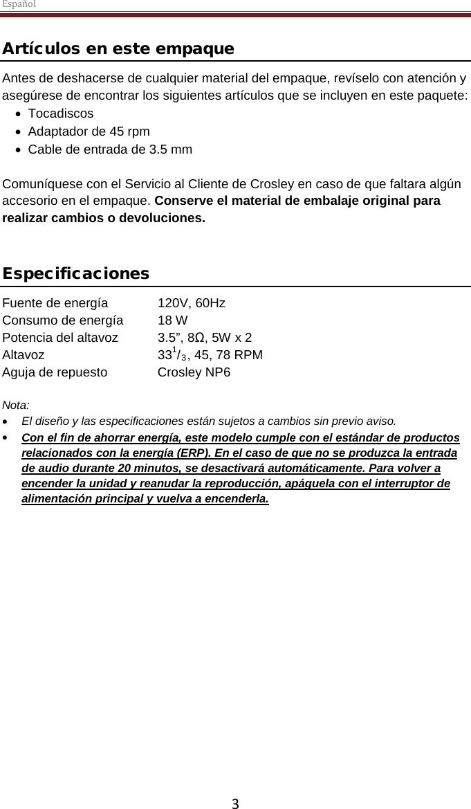 Español  3 Artículos en este empaque Antes de deshacerse de cualquier material del empaque, revíselo con atención y asegúrese de encontrar los siguientes artículos que se incluyen en este paquete: • Tocadiscos • Adaptador de 45 rpm • Cable de entrada de 3.5 mm  Comuníquese con el Servicio al Cliente de Crosley en caso de que faltara algún accesorio en el empaque. Conserve el material de embalaje original para realizar cambios o devoluciones.    Especificaciones Fuente de energía 120V, 60Hz Consumo de energía 18 W Potencia del altavoz  3.5”, 8Ω, 5W x 2  Altavoz   331/3, 45, 78 RPM Aguja de repuesto Crosley NP6  Nota:  • El diseño y las especificaciones están sujetos a cambios sin previo aviso. • Con el fin de ahorrar energía, este modelo cumple con el estándar de productos relacionados con la energía (ERP). En el caso de que no se produzca la entrada de audio durante 20 minutos, se desactivará automáticamente. Para volver a encender la unidad y reanudar la reproducción, apáguela con el interruptor de alimentación principal y vuelva a encenderla.     