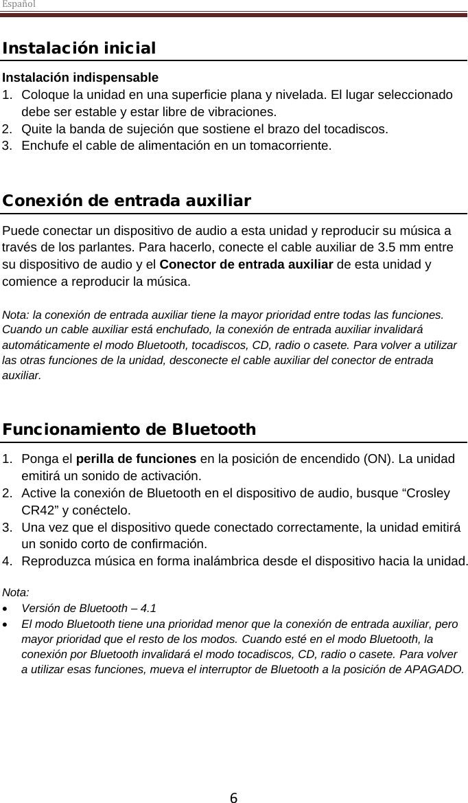 Español  6 Instalación inicial Instalación indispensable 1. Coloque la unidad en una superficie plana y nivelada. El lugar seleccionado debe ser estable y estar libre de vibraciones. 2. Quite la banda de sujeción que sostiene el brazo del tocadiscos.  3. Enchufe el cable de alimentación en un tomacorriente.   Conexión de entrada auxiliar Puede conectar un dispositivo de audio a esta unidad y reproducir su música a través de los parlantes. Para hacerlo, conecte el cable auxiliar de 3.5 mm entre su dispositivo de audio y el Conector de entrada auxiliar de esta unidad y comience a reproducir la música.   Nota: la conexión de entrada auxiliar tiene la mayor prioridad entre todas las funciones. Cuando un cable auxiliar está enchufado, la conexión de entrada auxiliar invalidará automáticamente el modo Bluetooth, tocadiscos, CD, radio o casete. Para volver a utilizar las otras funciones de la unidad, desconecte el cable auxiliar del conector de entrada auxiliar.   Funcionamiento de Bluetooth 1.  Ponga el perilla de funciones en la posición de encendido (ON). La unidad emitirá un sonido de activación. 2. Active la conexión de Bluetooth en el dispositivo de audio, busque “Crosley CR42” y conéctelo. 3. Una vez que el dispositivo quede conectado correctamente, la unidad emitirá un sonido corto de confirmación. 4. Reproduzca música en forma inalámbrica desde el dispositivo hacia la unidad.  Nota:  • Versión de Bluetooth – 4.1 • El modo Bluetooth tiene una prioridad menor que la conexión de entrada auxiliar, pero mayor prioridad que el resto de los modos. Cuando esté en el modo Bluetooth, la conexión por Bluetooth invalidará el modo tocadiscos, CD, radio o casete. Para volver a utilizar esas funciones, mueva el interruptor de Bluetooth a la posición de APAGADO.      