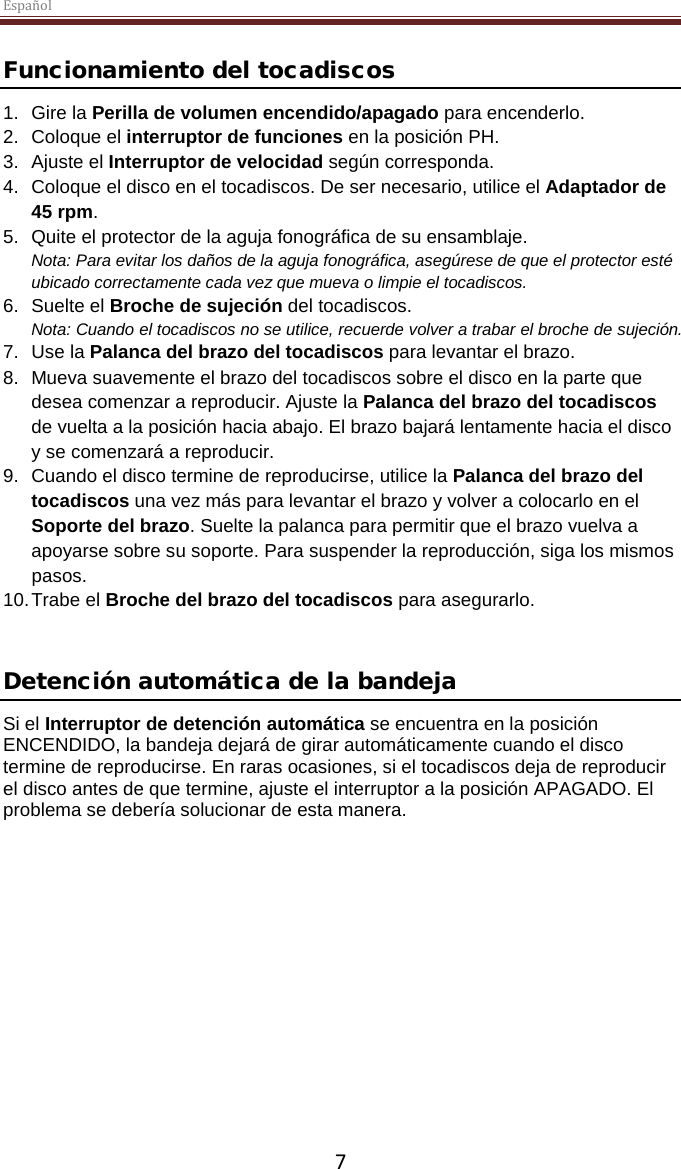 Español  7 Funcionamiento del tocadiscos 1. Gire la Perilla de volumen encendido/apagado para encenderlo. 2. Coloque el interruptor de funciones en la posición PH. 3. Ajuste el Interruptor de velocidad según corresponda. 4. Coloque el disco en el tocadiscos. De ser necesario, utilice el Adaptador de 45 rpm.  5. Quite el protector de la aguja fonográfica de su ensamblaje. Nota: Para evitar los daños de la aguja fonográfica, asegúrese de que el protector esté ubicado correctamente cada vez que mueva o limpie el tocadiscos.  6. Suelte el Broche de sujeción del tocadiscos. Nota: Cuando el tocadiscos no se utilice, recuerde volver a trabar el broche de sujeción. 7. Use la Palanca del brazo del tocadiscos para levantar el brazo. 8. Mueva suavemente el brazo del tocadiscos sobre el disco en la parte que desea comenzar a reproducir. Ajuste la Palanca del brazo del tocadiscos de vuelta a la posición hacia abajo. El brazo bajará lentamente hacia el disco y se comenzará a reproducir. 9. Cuando el disco termine de reproducirse, utilice la Palanca del brazo del tocadiscos una vez más para levantar el brazo y volver a colocarlo en el Soporte del brazo. Suelte la palanca para permitir que el brazo vuelva a apoyarse sobre su soporte. Para suspender la reproducción, siga los mismos pasos. 10. Trabe el Broche del brazo del tocadiscos para asegurarlo.   Detención automática de la bandeja  Si el Interruptor de detención automática se encuentra en la posición ENCENDIDO, la bandeja dejará de girar automáticamente cuando el disco termine de reproducirse. En raras ocasiones, si el tocadiscos deja de reproducir el disco antes de que termine, ajuste el interruptor a la posición APAGADO. El problema se debería solucionar de esta manera.     