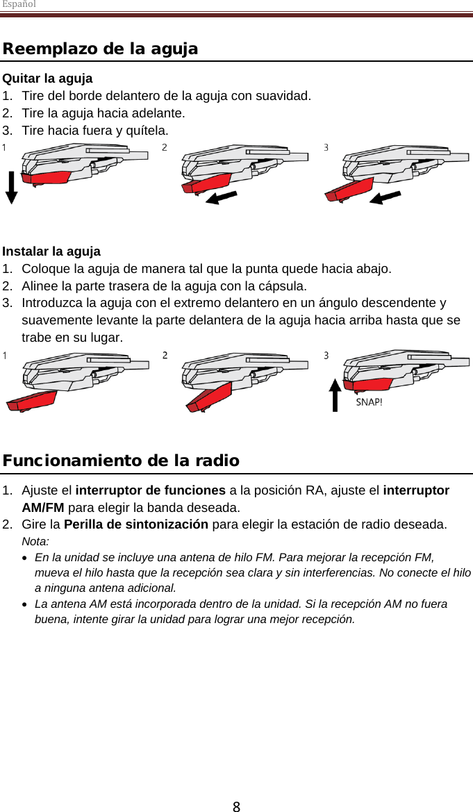 Español  8 Reemplazo de la aguja Quitar la aguja 1. Tire del borde delantero de la aguja con suavidad. 2. Tire la aguja hacia adelante. 3. Tire hacia fuera y quítela.    Instalar la aguja 1. Coloque la aguja de manera tal que la punta quede hacia abajo. 2. Alinee la parte trasera de la aguja con la cápsula. 3. Introduzca la aguja con el extremo delantero en un ángulo descendente y suavemente levante la parte delantera de la aguja hacia arriba hasta que se trabe en su lugar.    Funcionamiento de la radio 1. Ajuste el interruptor de funciones a la posición RA, ajuste el interruptor AM/FM para elegir la banda deseada.  2. Gire la Perilla de sintonización para elegir la estación de radio deseada. Nota:  • En la unidad se incluye una antena de hilo FM. Para mejorar la recepción FM, mueva el hilo hasta que la recepción sea clara y sin interferencias. No conecte el hilo a ninguna antena adicional.  • La antena AM está incorporada dentro de la unidad. Si la recepción AM no fuera buena, intente girar la unidad para lograr una mejor recepción.       