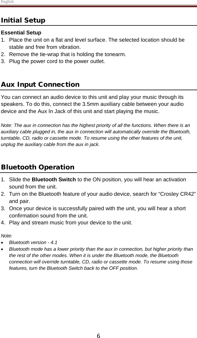 English  6 Initial Setup Essential Setup 1. Place the unit on a flat and level surface. The selected location should be stable and free from vibration. 2. Remove the tie-wrap that is holding the tonearm.  3. Plug the power cord to the power outlet.   Aux Input Connection You can connect an audio device to this unit and play your music through its speakers. To do this, connect the 3.5mm auxiliary cable between your audio device and the Aux In Jack of this unit and start playing the music.  Note: The aux in connection has the highest priority of all the functions. When there is an auxiliary cable plugged in, the aux in connection will automatically override the Bluetooth, turntable, CD, radio or cassette mode. To resume using the other features of the unit, unplug the auxiliary cable from the aux in jack.    Bluetooth Operation  1. Slide the Bluetooth Switch to the ON position, you will hear an activation sound from the unit.  2. Turn on the Bluetooth feature of your audio device, search for “Crosley CR42” and pair.  3. Once your device is successfully paired with the unit, you will hear a short confirmation sound from the unit.  4. Play and stream music from your device to the unit.   Note:  • Bluetooth version - 4.1 • Bluetooth mode has a lower priority than the aux in connection, but higher priority than the rest of the other modes. When it is under the Bluetooth mode, the Bluetooth connection will override turntable, CD, radio or cassette mode. To resume using those features, turn the Bluetooth Switch back to the OFF position.       