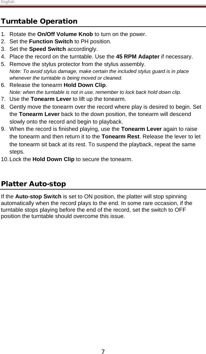 English  7 Turntable Operation 1. Rotate the On/Off Volume Knob to turn on the power. 2.  Set the Function Switch to PH position. 3.  Set the Speed Switch accordingly. 4.  Place the record on the turntable. Use the 45 RPM Adapter if necessary.  5. Remove the stylus protector from the stylus assembly. Note: To avoid stylus damage, make certain the included stylus guard is in place whenever the turntable is being moved or cleaned.  6. Release the tonearm Hold Down Clip. Note: when the turntable is not in use, remember to lock back hold down clip. 7. Use the Tonearm Lever to lift up the tonearm. 8.  Gently move the tonearm over the record where play is desired to begin. Set the Tonearm Lever back to the down position, the tonearm will descend slowly onto the record and begin to playback. 9. When the record is finished playing, use the Tonearm Lever again to raise the tonearm and then return it to the Tonearm Rest. Release the lever to let the tonearm sit back at its rest. To suspend the playback, repeat the same steps. 10. Lock the Hold Down Clip to secure the tonearm.   Platter Auto-stop  If the Auto-stop Switch is set to ON position, the platter will stop spinning automatically when the record plays to the end. In some rare occasion, if the turntable stops playing before the end of the record, set the switch to OFF position the turntable should overcome this issue.      