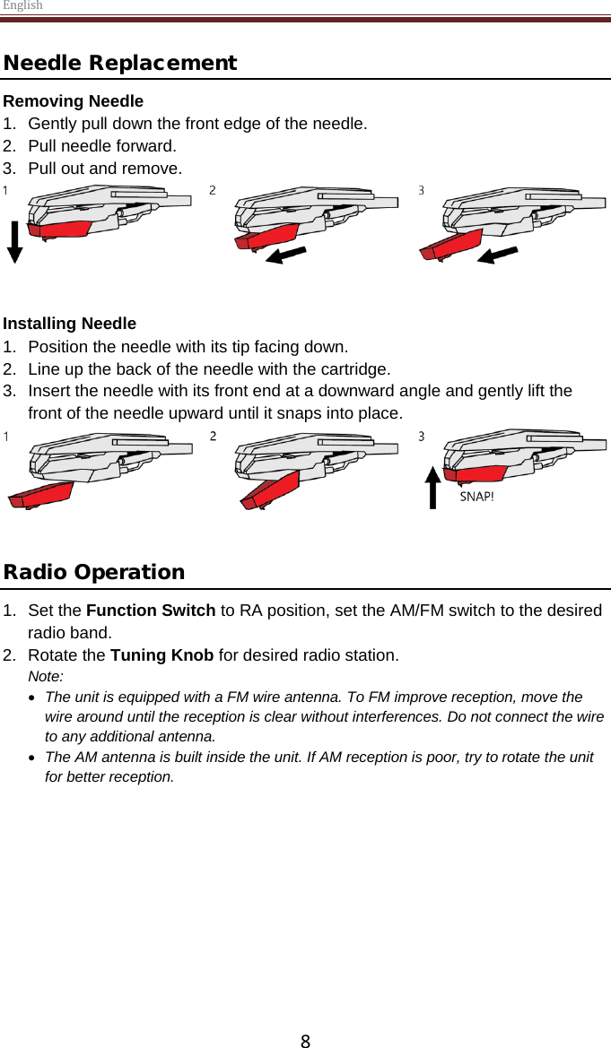 English  8 Needle Replacement Removing Needle 1. Gently pull down the front edge of the needle. 2. Pull needle forward. 3. Pull out and remove.    Installing Needle 1. Position the needle with its tip facing down. 2. Line up the back of the needle with the cartridge. 3. Insert the needle with its front end at a downward angle and gently lift the front of the needle upward until it snaps into place.    Radio Operation 1. Set the Function Switch to RA position, set the AM/FM switch to the desired radio band. 2. Rotate the Tuning Knob for desired radio station. Note:  • The unit is equipped with a FM wire antenna. To FM improve reception, move the wire around until the reception is clear without interferences. Do not connect the wire to any additional antenna.  • The AM antenna is built inside the unit. If AM reception is poor, try to rotate the unit for better reception.       