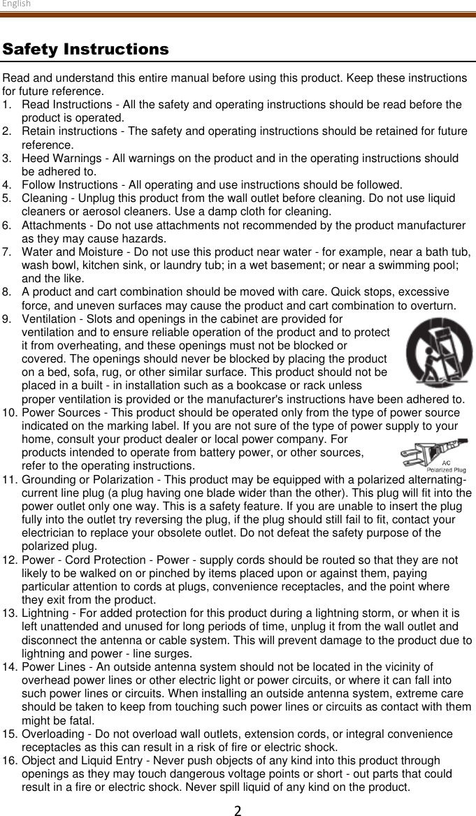 English  2 Safety Instructions Read and understand this entire manual before using this product. Keep these instructions for future reference. 1. Read Instructions - All the safety and operating instructions should be read before the product is operated. 2.  Retain instructions - The safety and operating instructions should be retained for future reference. 3.  Heed Warnings - All warnings on the product and in the operating instructions should be adhered to. 4.  Follow Instructions - All operating and use instructions should be followed. 5.  Cleaning - Unplug this product from the wall outlet before cleaning. Do not use liquid cleaners or aerosol cleaners. Use a damp cloth for cleaning. 6.  Attachments - Do not use attachments not recommended by the product manufacturer as they may cause hazards. 7.  Water and Moisture - Do not use this product near water - for example, near a bath tub, wash bowl, kitchen sink, or laundry tub; in a wet basement; or near a swimming pool; and the like. 8.  A product and cart combination should be moved with care. Quick stops, excessive force, and uneven surfaces may cause the product and cart combination to overturn. 9.  Ventilation - Slots and openings in the cabinet are provided for ventilation and to ensure reliable operation of the product and to protect it from overheating, and these openings must not be blocked or covered. The openings should never be blocked by placing the product on a bed, sofa, rug, or other similar surface. This product should not be placed in a built - in installation such as a bookcase or rack unless proper ventilation is provided or the manufacturer&apos;s instructions have been adhered to. 10. Power Sources - This product should be operated only from the type of power source indicated on the marking label. If you are not sure of the type of power supply to your home, consult your product dealer or local power company. For products intended to operate from battery power, or other sources, refer to the operating instructions. 11. Grounding or Polarization - This product may be equipped with a polarized alternating-current line plug (a plug having one blade wider than the other). This plug will fit into the power outlet only one way. This is a safety feature. If you are unable to insert the plug fully into the outlet try reversing the plug, if the plug should still fail to fit, contact your electrician to replace your obsolete outlet. Do not defeat the safety purpose of the polarized plug. 12. Power - Cord Protection - Power - supply cords should be routed so that they are not likely to be walked on or pinched by items placed upon or against them, paying particular attention to cords at plugs, convenience receptacles, and the point where they exit from the product. 13. Lightning - For added protection for this product during a lightning storm, or when it is left unattended and unused for long periods of time, unplug it from the wall outlet and disconnect the antenna or cable system. This will prevent damage to the product due to lightning and power - line surges. 14. Power Lines - An outside antenna system should not be located in the vicinity of overhead power lines or other electric light or power circuits, or where it can fall into such power lines or circuits. When installing an outside antenna system, extreme care should be taken to keep from touching such power lines or circuits as contact with them might be fatal. 15. Overloading - Do not overload wall outlets, extension cords, or integral convenience receptacles as this can result in a risk of fire or electric shock. 16. Object and Liquid Entry - Never push objects of any kind into this product through openings as they may touch dangerous voltage points or short - out parts that could result in a fire or electric shock. Never spill liquid of any kind on the product. 