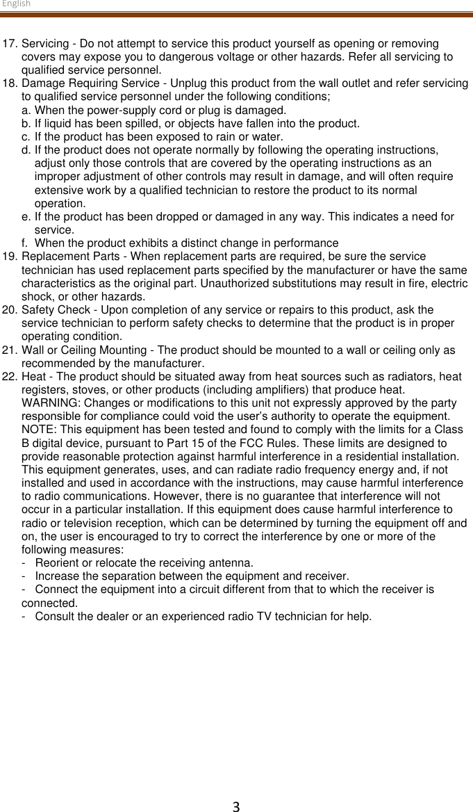 English  3 17. Servicing - Do not attempt to service this product yourself as opening or removing covers may expose you to dangerous voltage or other hazards. Refer all servicing to qualified service personnel. 18. Damage Requiring Service - Unplug this product from the wall outlet and refer servicing to qualified service personnel under the following conditions; a. When the power-supply cord or plug is damaged. b. If liquid has been spilled, or objects have fallen into the product.  c. If the product has been exposed to rain or water. d. If the product does not operate normally by following the operating instructions, adjust only those controls that are covered by the operating instructions as an improper adjustment of other controls may result in damage, and will often require extensive work by a qualified technician to restore the product to its normal operation. e. If the product has been dropped or damaged in any way. This indicates a need for service.  f.   When the product exhibits a distinct change in performance 19. Replacement Parts - When replacement parts are required, be sure the service technician has used replacement parts specified by the manufacturer or have the same characteristics as the original part. Unauthorized substitutions may result in fire, electric shock, or other hazards. 20. Safety Check - Upon completion of any service or repairs to this product, ask the service technician to perform safety checks to determine that the product is in proper operating condition. 21. Wall or Ceiling Mounting - The product should be mounted to a wall or ceiling only as recommended by the manufacturer. 22. Heat - The product should be situated away from heat sources such as radiators, heat registers, stoves, or other products (including amplifiers) that produce heat. WARNING: Changes or modifications to this unit not expressly approved by the party responsible for compliance could void the user’s authority to operate the equipment.  NOTE: This equipment has been tested and found to comply with the limits for a Class B digital device, pursuant to Part 15 of the FCC Rules. These limits are designed to provide reasonable protection against harmful interference in a residential installation. This equipment generates, uses, and can radiate radio frequency energy and, if not installed and used in accordance with the instructions, may cause harmful interference to radio communications. However, there is no guarantee that interference will not occur in a particular installation. If this equipment does cause harmful interference to radio or television reception, which can be determined by turning the equipment off and on, the user is encouraged to try to correct the interference by one or more of the following measures: -   Reorient or relocate the receiving antenna. -   Increase the separation between the equipment and receiver. -   Connect the equipment into a circuit different from that to which the receiver is connected. -   Consult the dealer or an experienced radio TV technician for help.      