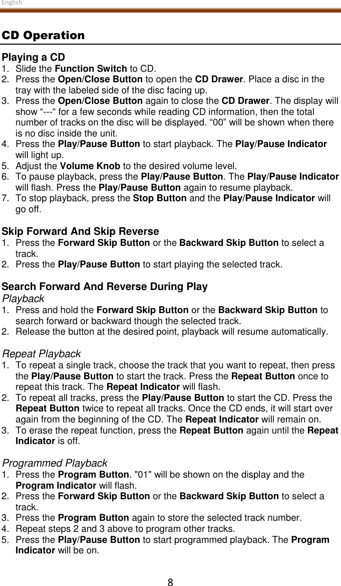 English  8 CD Operation Playing a CD 1.  Slide the Function Switch to CD. 2.  Press the Open/Close Button to open the CD Drawer. Place a disc in the tray with the labeled side of the disc facing up. 3.  Press the Open/Close Button again to close the CD Drawer. The display will show “---“ for a few seconds while reading CD information, then the total number of tracks on the disc will be displayed. “00” will be shown when there is no disc inside the unit. 4.  Press the Play/Pause Button to start playback. The Play/Pause Indicator will light up. 5.  Adjust the Volume Knob to the desired volume level. 6.  To pause playback, press the Play/Pause Button. The Play/Pause Indicator will flash. Press the Play/Pause Button again to resume playback. 7.  To stop playback, press the Stop Button and the Play/Pause Indicator will go off.  Skip Forward And Skip Reverse 1. Press the Forward Skip Button or the Backward Skip Button to select a track. 2.  Press the Play/Pause Button to start playing the selected track.  Search Forward And Reverse During Play Playback 1.  Press and hold the Forward Skip Button or the Backward Skip Button to search forward or backward though the selected track. 2.  Release the button at the desired point, playback will resume automatically.  Repeat Playback 1.  To repeat a single track, choose the track that you want to repeat, then press the Play/Pause Button to start the track. Press the Repeat Button once to repeat this track. The Repeat Indicator will flash. 2.  To repeat all tracks, press the Play/Pause Button to start the CD. Press the Repeat Button twice to repeat all tracks. Once the CD ends, it will start over again from the beginning of the CD. The Repeat Indicator will remain on. 3.  To erase the repeat function, press the Repeat Button again until the Repeat Indicator is off.  Programmed Playback 1.  Press the Program Button. &quot;01&quot; will be shown on the display and the Program Indicator will flash. 2. Press the Forward Skip Button or the Backward Skip Button to select a track. 3.  Press the Program Button again to store the selected track number. 4.  Repeat steps 2 and 3 above to program other tracks. 5.  Press the Play/Pause Button to start programmed playback. The Program Indicator will be on. 