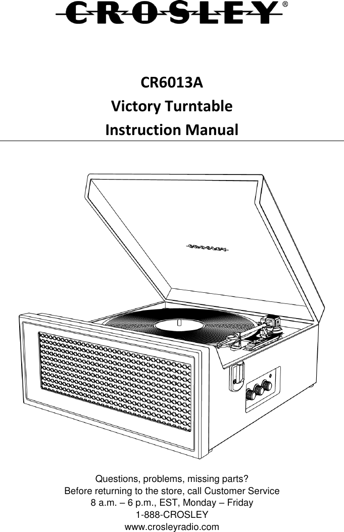    CR6013A Victory Turntable Instruction Manual   Questions, problems, missing parts? Before returning to the store, call Customer Service 8 a.m. – 6 p.m., EST, Monday – Friday 1-888-CROSLEY www.crosleyradio.com 