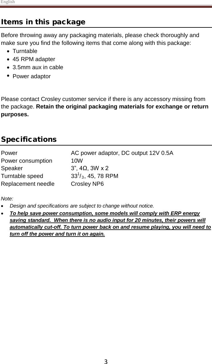 English  3 Items in this package Before throwing away any packaging materials, please check thoroughly and make sure you find the following items that come along with this package: • Turntable • 45 RPM adapter • 3.5mm aux in cable •   Power adaptor  Please contact Crosley customer service if there is any accessory missing from the package. Retain the original packaging materials for exchange or return purposes.    Specifications Power   AC power adaptor, DC output 12V 0.5A Power consumption  10W Speaker   3”, 4Ω, 3W x 2  Turntable speed    331/3, 45, 78 RPM Replacement needle Crosley NP6  Note:  • Design and specifications are subject to change without notice. • To help save power consumption, some models will comply with ERP energy saving standard.  When there is no audio input for 20 minutes, their powers will automatically cut-off. To turn power back on and resume playing, you will need to turn off the power and turn it on again.     