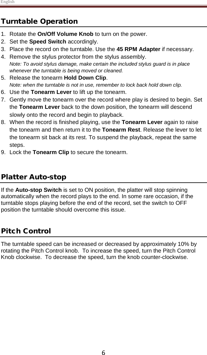 English  6 Turntable Operation 1. Rotate the On/Off Volume Knob to turn on the power. 2.  Set the Speed Switch accordingly. 3.  Place the record on the turntable. Use the 45 RPM Adapter if necessary.  4. Remove the stylus protector from the stylus assembly. Note: To avoid stylus damage, make certain the included stylus guard is in place whenever the turntable is being moved or cleaned.  5. Release the tonearm Hold Down Clip. Note: when the turntable is not in use, remember to lock back hold down clip. 6. Use the Tonearm Lever to lift up the tonearm. 7.  Gently move the tonearm over the record where play is desired to begin. Set the Tonearm Lever back to the down position, the tonearm will descend slowly onto the record and begin to playback. 8. When the record is finished playing, use the Tonearm Lever again to raise the tonearm and then return it to the Tonearm Rest. Release the lever to let the tonearm sit back at its rest. To suspend the playback, repeat the same steps. 9. Lock the Tonearm Clip to secure the tonearm.   Platter Auto-stop  If the Auto-stop Switch is set to ON position, the platter will stop spinning automatically when the record plays to the end. In some rare occasion, if the turntable stops playing before the end of the record, set the switch to OFF position the turntable should overcome this issue.   Pitch Control The turntable speed can be increased or decreased by approximately 10% by rotating the Pitch Control knob.  To increase the speed, turn the Pitch Control Knob clockwise.  To decrease the speed, turn the knob counter-clockwise.      