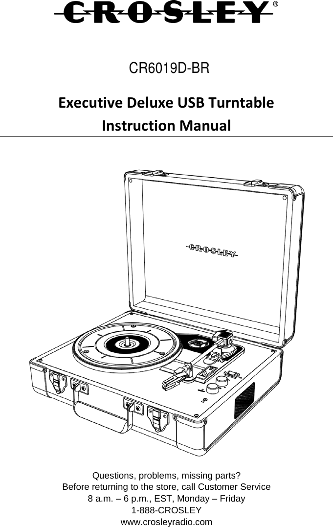    Executive Deluxe USB Turntable Instruction Manual   Questions, problems, missing parts? Before returning to the store, call Customer Service 8 a.m. – 6 p.m., EST, Monday – Friday 1-888-CROSLEY www.crosleyradio.com CR6019D-BR