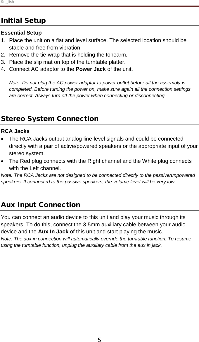 English  5 Initial Setup Essential Setup 1. Place the unit on a flat and level surface. The selected location should be stable and free from vibration. 2. Remove the tie-wrap that is holding the tonearm.  3. Place the slip mat on top of the turntable platter. 4. Connect AC adaptor to the Power Jack of the unit.  Note: Do not plug the AC power adaptor to power outlet before all the assembly is completed. Before turning the power on, make sure again all the connection settings are correct. Always turn off the power when connecting or disconnecting.   Stereo System Connection RCA Jacks • The RCA Jacks output analog line-level signals and could be connected directly with a pair of active/powered speakers or the appropriate input of your stereo system.  • The Red plug connects with the Right channel and the White plug connects with the Left channel. Note: The RCA Jacks are not designed to be connected directly to the passive/unpowered speakers. If connected to the passive speakers, the volume level will be very low.    Aux Input Connection You can connect an audio device to this unit and play your music through its speakers. To do this, connect the 3.5mm auxiliary cable between your audio device and the Aux In Jack of this unit and start playing the music.  Note: The aux in connection will automatically override the turntable function. To resume using the turntable function, unplug the auxiliary cable from the aux in jack.      