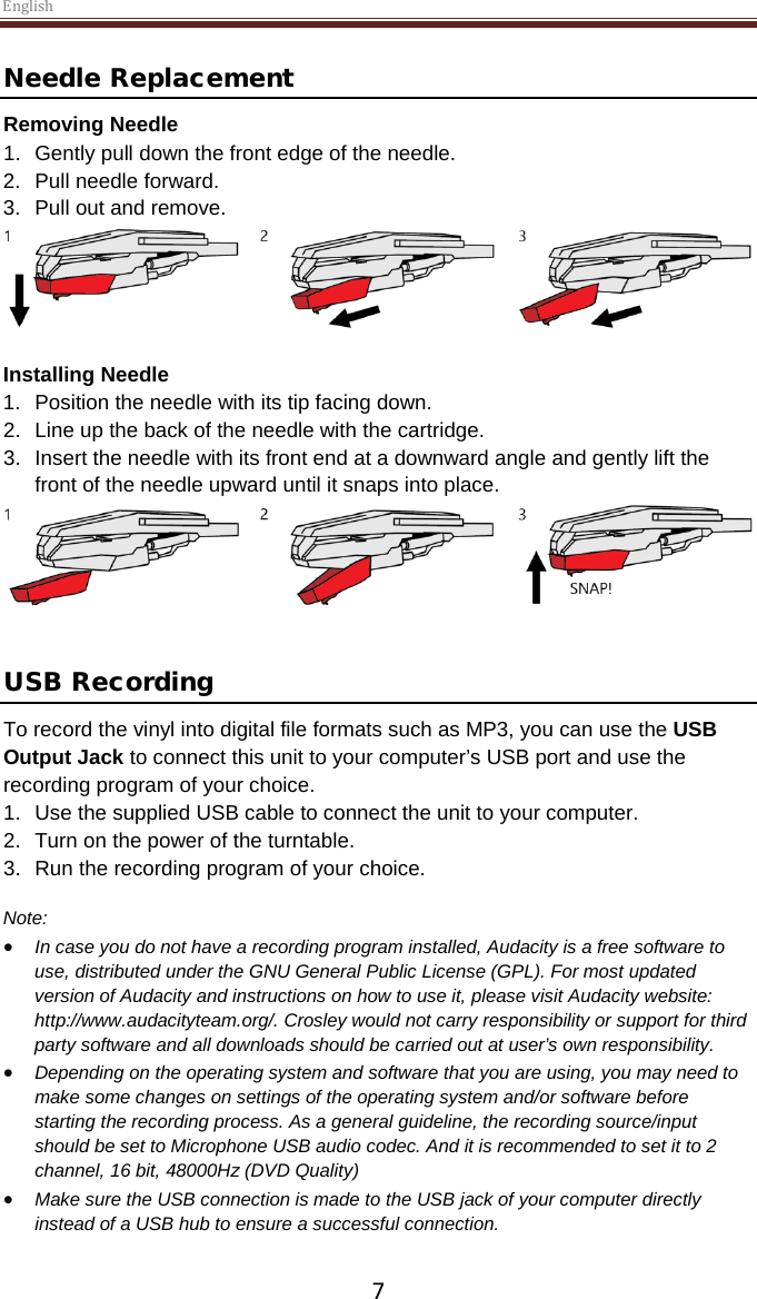 English  7 Needle Replacement Removing Needle 1. Gently pull down the front edge of the needle. 2. Pull needle forward. 3. Pull out and remove.   Installing Needle 1. Position the needle with its tip facing down. 2. Line up the back of the needle with the cartridge. 3. Insert the needle with its front end at a downward angle and gently lift the front of the needle upward until it snaps into place.    USB Recording To record the vinyl into digital file formats such as MP3, you can use the USB Output Jack to connect this unit to your computer’s USB port and use the recording program of your choice. 1. Use the supplied USB cable to connect the unit to your computer. 2. Turn on the power of the turntable. 3. Run the recording program of your choice.  Note: • In case you do not have a recording program installed, Audacity is a free software to use, distributed under the GNU General Public License (GPL). For most updated version of Audacity and instructions on how to use it, please visit Audacity website: http://www.audacityteam.org/. Crosley would not carry responsibility or support for third party software and all downloads should be carried out at user’s own responsibility.  • Depending on the operating system and software that you are using, you may need to make some changes on settings of the operating system and/or software before starting the recording process. As a general guideline, the recording source/input should be set to Microphone USB audio codec. And it is recommended to set it to 2 channel, 16 bit, 48000Hz (DVD Quality) • Make sure the USB connection is made to the USB jack of your computer directly instead of a USB hub to ensure a successful connection.     