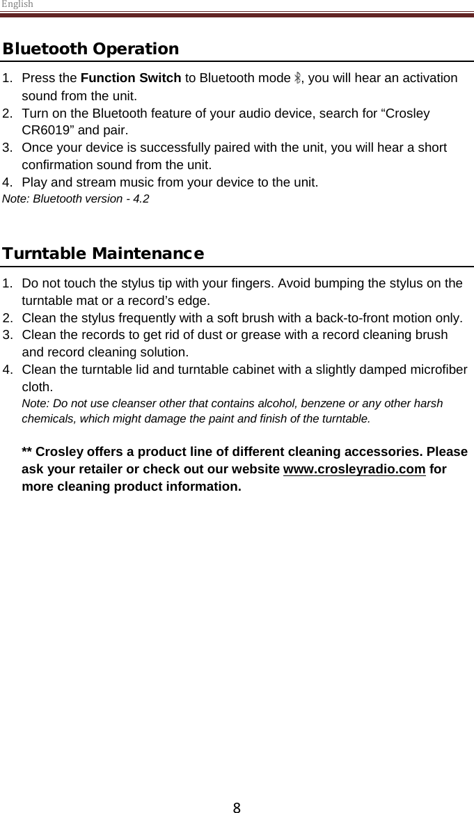 English  8 Bluetooth Operation 1.  Press the Function Switch to Bluetooth mode  , you will hear an activation sound from the unit. 2. Turn on the Bluetooth feature of your audio device, search for “Crosley CR6019” and pair. 3. Once your device is successfully paired with the unit, you will hear a short confirmation sound from the unit. 4. Play and stream music from your device to the unit. Note: Bluetooth version - 4.2   Turntable Maintenance 1.  Do not touch the stylus tip with your fingers. Avoid bumping the stylus on the turntable mat or a record’s edge. 2. Clean the stylus frequently with a soft brush with a back-to-front motion only. 3. Clean the records to get rid of dust or grease with a record cleaning brush and record cleaning solution. 4. Clean the turntable lid and turntable cabinet with a slightly damped microfiber cloth. Note: Do not use cleanser other that contains alcohol, benzene or any other harsh chemicals, which might damage the paint and finish of the turntable.   ** Crosley offers a product line of different cleaning accessories. Please ask your retailer or check out our website www.crosleyradio.com for more cleaning product information.       