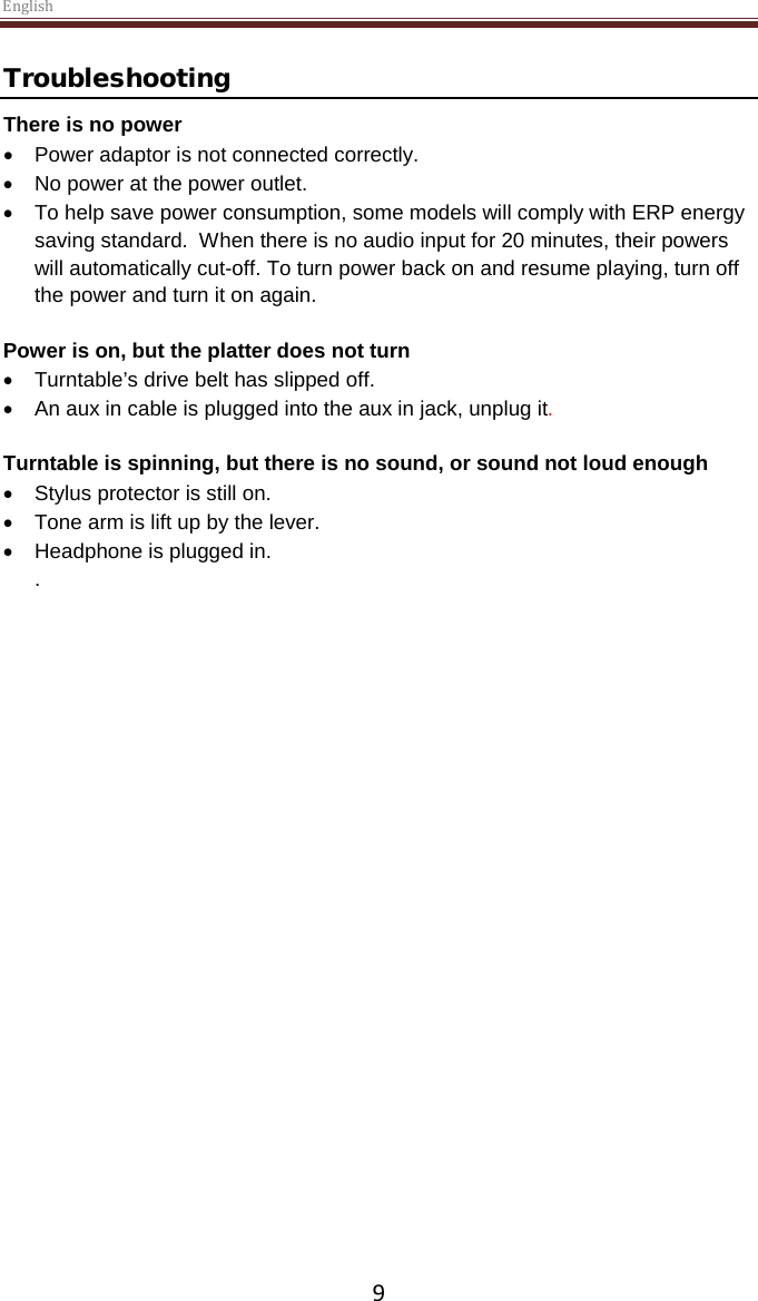 English  9 Troubleshooting There is no power • Power adaptor is not connected correctly. • No power at the power outlet. • To help save power consumption, some models will comply with ERP energy saving standard.  When there is no audio input for 20 minutes, their powers will automatically cut-off. To turn power back on and resume playing, turn off the power and turn it on again.  Power is on, but the platter does not turn • Turntable’s drive belt has slipped off.   • An aux in cable is plugged into the aux in jack, unplug it.   Turntable is spinning, but there is no sound, or sound not loud enough • Stylus protector is still on. • Tone arm is lift up by the lever. • Headphone is plugged in. .       