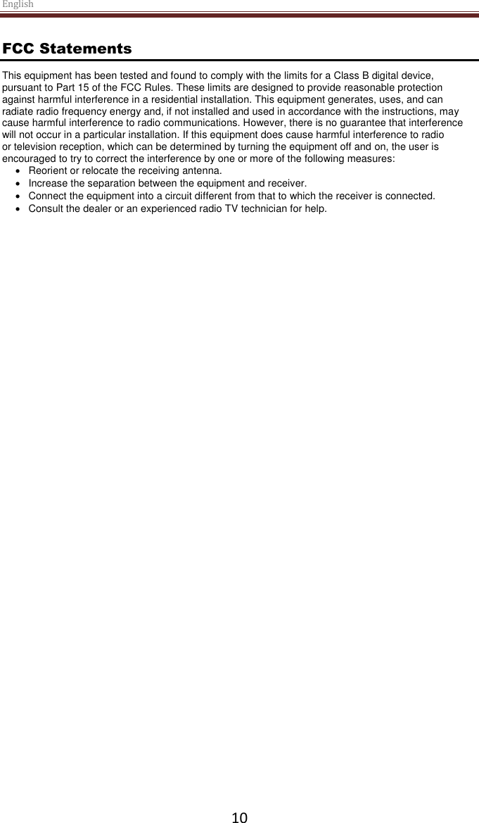 English  10 FCC Statements This equipment has been tested and found to comply with the limits for a Class B digital device, pursuant to Part 15 of the FCC Rules. These limits are designed to provide reasonable protection against harmful interference in a residential installation. This equipment generates, uses, and can radiate radio frequency energy and, if not installed and used in accordance with the instructions, may cause harmful interference to radio communications. However, there is no guarantee that interference will not occur in a particular installation. If this equipment does cause harmful interference to radio or television reception, which can be determined by turning the equipment off and on, the user is encouraged to try to correct the interference by one or more of the following measures:   Reorient or relocate the receiving antenna.   Increase the separation between the equipment and receiver.   Connect the equipment into a circuit different from that to which the receiver is connected.   Consult the dealer or an experienced radio TV technician for help. 