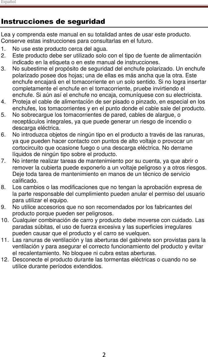 Español  2 Instrucciones de seguridad Lea y comprenda este manual en su totalidad antes de usar este producto. Conserve estas instrucciones para consultarlas en el futuro. 1. No use este producto cerca del agua.  2.  Este producto debe ser utilizado solo con el tipo de fuente de alimentación indicado en la etiqueta o en este manual de instrucciones.  3. No subestime el propósito de seguridad del enchufe polarizado. Un enchufe polarizado posee dos hojas; una de ellas es más ancha que la otra. Este enchufe encajará en el tomacorriente en un solo sentido. Si no logra insertar completamente el enchufe en el tomacorriente, pruebe invirtiendo el enchufe. Si aún así el enchufe no encaja, comuníquese con su electricista.  4.  Proteja el cable de alimentación de ser pisado o pinzado, en especial en los enchufes, los tomacorrientes y en el punto donde el cable sale del producto. 5. No sobrecargue los tomacorrientes de pared, cables de alargue, o receptáculos integrales, ya que puede generar un riesgo de incendio o descarga eléctrica. 6. No introduzca objetos de ningún tipo en el producto a través de las ranuras, ya que pueden hacer contacto con puntos de alto voltaje o provocar un cortocircuito que ocasione fuego o una descarga eléctrica. No derrame líquidos de ningún tipo sobre el producto. 7. No intente realizar tareas de mantenimiento por su cuenta, ya que abrir o remover la cubierta puede exponerlo a un voltaje peligroso y a otros riesgos. Deje toda tarea de mantenimiento en manos de un técnico de servicio calificado. 8. Los cambios o las modificaciones que no tengan la aprobación expresa de la parte responsable del cumplimiento pueden anular el permiso del usuario para utilizar el equipo. 9. No utilice accesorios que no son recomendados por los fabricantes del producto porque pueden ser peligrosos. 10.  Cualquier combinación de carro y producto debe moverse con cuidado. Las paradas súbitas, el uso de fuerza excesiva y las superficies irregulares pueden causar que el producto y el carro se vuelquen. 11. Las ranuras de ventilación y las aberturas del gabinete son provistas para la ventilación y para asegurar el correcto funcionamiento del producto y evitar el recalentamiento. No bloquee ni cubra estas aberturas.  12.  Desconecte el producto durante las tormentas eléctricas o cuando no se utilice durante períodos extendidos.     