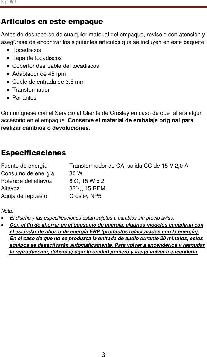 Español  3 Artículos en este empaque Antes de deshacerse de cualquier material del empaque, revíselo con atención y asegúrese de encontrar los siguientes artículos que se incluyen en este paquete:   Tocadiscos   Tapa de tocadiscos   Cobertor deslizable del tocadiscos   Adaptador de 45 rpm   Cable de entrada de 3.5 mm   Transformador    Parlantes  Comuníquese con el Servicio al Cliente de Crosley en caso de que faltara algún accesorio en el empaque. Conserve el material de embalaje original para realizar cambios o devoluciones.    Especificaciones Fuente de energía  Transformador de CA, salida CC de 15 V 2,0 A Consumo de energía  30 W Potencia del altavoz  8 Ω, 15 W x 2  Altavoz      331/3, 45 RPM Aguja de repuesto  Crosley NP5  Nota:   El diseño y las especificaciones están sujetos a cambios sin previo aviso.  Con el fin de ahorrar en el consumo de energía, algunos modelos cumplirán con el estándar de ahorro de energía ERP (productos relacionados con la energía).  En el caso de que no se produzca la entrada de audio durante 20 minutos, estos equipos se desactivarán automáticamente. Para volver a encenderlos y reanudar la reproducción, deberá apagar la unidad primero y luego volver a encenderla.     