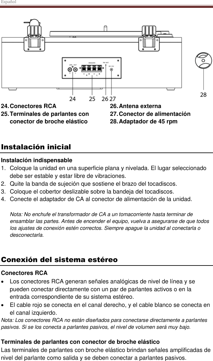 Español   24. Conectores RCA 25. Terminales de parlantes con conector de broche elástico 26. Antena externa 27. Conector de alimentación 28. Adaptador de 45 rpm    Instalación inicial Instalación indispensable 1.  Coloque la unidad en una superficie plana y nivelada. El lugar seleccionado debe ser estable y estar libre de vibraciones. 2.  Quite la banda de sujeción que sostiene el brazo del tocadiscos.  3.  Coloque el cobertor deslizable sobre la bandeja del tocadiscos. 4.  Conecte el adaptador de CA al conector de alimentación de la unidad.  Nota: No enchufe el transformador de CA a un tomacorriente hasta terminar de ensamblar las partes. Antes de encender el equipo, vuelva a asegurarse de que todos los ajustes de conexión estén correctos. Siempre apague la unidad al conectarla o desconectarla.   Conexión del sistema estéreo Conectores RCA  Los conectores RCA generan señales analógicas de nivel de línea y se pueden conectar directamente con un par de parlantes activos o en la entrada correspondiente de su sistema estéreo.   El cable rojo se conecta en el canal derecho, y el cable blanco se conecta en el canal izquierdo. Nota: Los conectores RCA no están diseñados para conectarse directamente a parlantes pasivos. Si se los conecta a parlantes pasivos, el nivel de volumen será muy bajo.   Terminales de parlantes con conector de broche elástico Las terminales de parlantes con broche elástico brindan señales amplificadas de nivel del parlante como salida y se deben conectar a parlantes pasivos.  