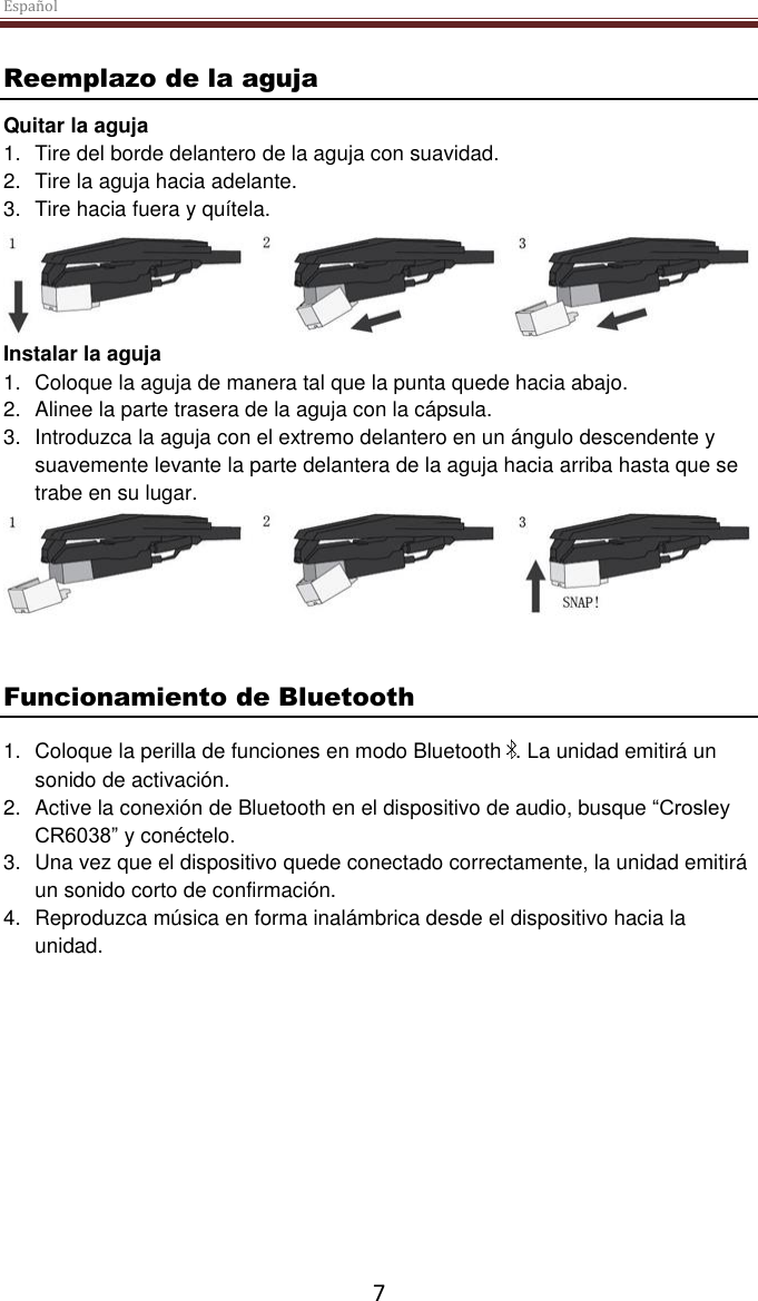 Español  7 Reemplazo de la aguja Quitar la aguja 1.  Tire del borde delantero de la aguja con suavidad. 2.  Tire la aguja hacia adelante. 3.  Tire hacia fuera y quítela.  Instalar la aguja 1.  Coloque la aguja de manera tal que la punta quede hacia abajo. 2.  Alinee la parte trasera de la aguja con la cápsula. 3.  Introduzca la aguja con el extremo delantero en un ángulo descendente y suavemente levante la parte delantera de la aguja hacia arriba hasta que se trabe en su lugar.    Funcionamiento de Bluetooth 1.  Coloque la perilla de funciones en modo Bluetooth  . La unidad emitirá un sonido de activación. 2.  Active la conexión de Bluetooth en el dispositivo de audio, busque “Crosley CR6038” y conéctelo. 3.  Una vez que el dispositivo quede conectado correctamente, la unidad emitirá un sonido corto de confirmación. 4.  Reproduzca música en forma inalámbrica desde el dispositivo hacia la unidad.     