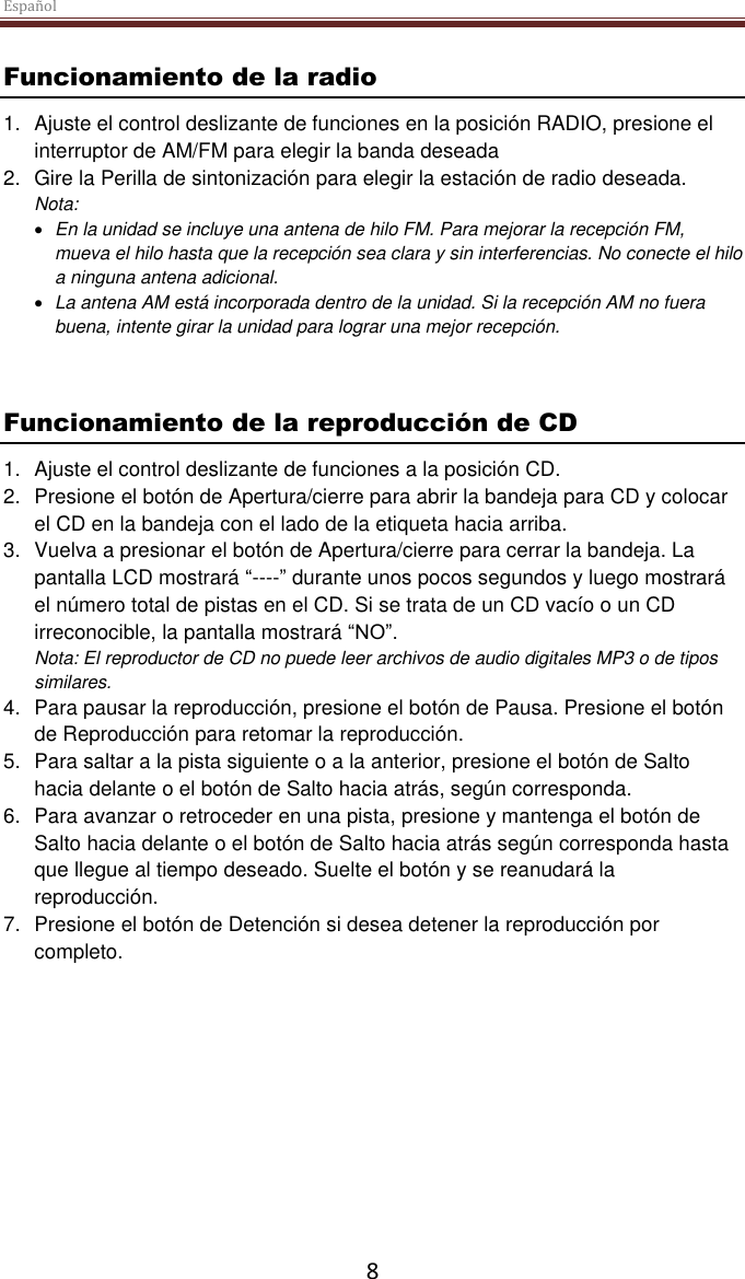 Español  8 Funcionamiento de la radio 1.  Ajuste el control deslizante de funciones en la posición RADIO, presione el interruptor de AM/FM para elegir la banda deseada 2.  Gire la Perilla de sintonización para elegir la estación de radio deseada. Nota:   En la unidad se incluye una antena de hilo FM. Para mejorar la recepción FM, mueva el hilo hasta que la recepción sea clara y sin interferencias. No conecte el hilo a ninguna antena adicional.   La antena AM está incorporada dentro de la unidad. Si la recepción AM no fuera buena, intente girar la unidad para lograr una mejor recepción.   Funcionamiento de la reproducción de CD 1.  Ajuste el control deslizante de funciones a la posición CD. 2.  Presione el botón de Apertura/cierre para abrir la bandeja para CD y colocar el CD en la bandeja con el lado de la etiqueta hacia arriba.  3.  Vuelva a presionar el botón de Apertura/cierre para cerrar la bandeja. La pantalla LCD mostrará “----” durante unos pocos segundos y luego mostrará el número total de pistas en el CD. Si se trata de un CD vacío o un CD irreconocible, la pantalla mostrará “NO”. Nota: El reproductor de CD no puede leer archivos de audio digitales MP3 o de tipos similares.  4.  Para pausar la reproducción, presione el botón de Pausa. Presione el botón de Reproducción para retomar la reproducción. 5.  Para saltar a la pista siguiente o a la anterior, presione el botón de Salto hacia delante o el botón de Salto hacia atrás, según corresponda.  6.  Para avanzar o retroceder en una pista, presione y mantenga el botón de Salto hacia delante o el botón de Salto hacia atrás según corresponda hasta que llegue al tiempo deseado. Suelte el botón y se reanudará la reproducción. 7.  Presione el botón de Detención si desea detener la reproducción por completo.     