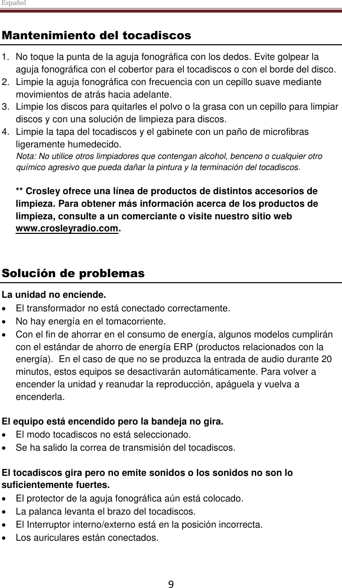 Español  9 Mantenimiento del tocadiscos 1. No toque la punta de la aguja fonográfica con los dedos. Evite golpear la aguja fonográfica con el cobertor para el tocadiscos o con el borde del disco. 2.  Limpie la aguja fonográfica con frecuencia con un cepillo suave mediante movimientos de atrás hacia adelante. 3.  Limpie los discos para quitarles el polvo o la grasa con un cepillo para limpiar discos y con una solución de limpieza para discos. 4.  Limpie la tapa del tocadiscos y el gabinete con un paño de microfibras ligeramente humedecido. Nota: No utilice otros limpiadores que contengan alcohol, benceno o cualquier otro químico agresivo que pueda dañar la pintura y la terminación del tocadiscos.   ** Crosley ofrece una línea de productos de distintos accesorios de limpieza. Para obtener más información acerca de los productos de limpieza, consulte a un comerciante o visite nuestro sitio web www.crosleyradio.com.   Solución de problemas La unidad no enciende.  El transformador no está conectado correctamente.  No hay energía en el tomacorriente.   Con el fin de ahorrar en el consumo de energía, algunos modelos cumplirán con el estándar de ahorro de energía ERP (productos relacionados con la energía).  En el caso de que no se produzca la entrada de audio durante 20 minutos, estos equipos se desactivarán automáticamente. Para volver a encender la unidad y reanudar la reproducción, apáguela y vuelva a encenderla.  El equipo está encendido pero la bandeja no gira.  El modo tocadiscos no está seleccionado.  Se ha salido la correa de transmisión del tocadiscos.    El tocadiscos gira pero no emite sonidos o los sonidos no son lo suficientemente fuertes.  El protector de la aguja fonográfica aún está colocado.  La palanca levanta el brazo del tocadiscos.  El Interruptor interno/externo está en la posición incorrecta.  Los auriculares están conectados.     