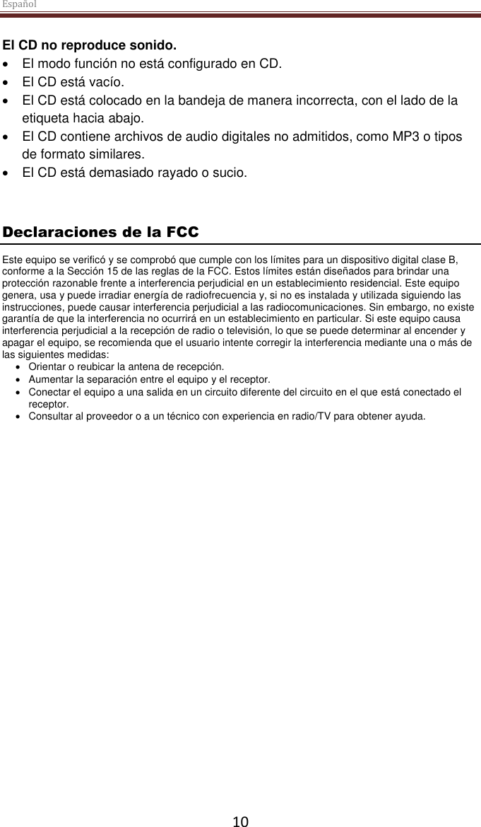 Español  10 El CD no reproduce sonido.  El modo función no está configurado en CD.  El CD está vacío.  El CD está colocado en la bandeja de manera incorrecta, con el lado de la etiqueta hacia abajo.  El CD contiene archivos de audio digitales no admitidos, como MP3 o tipos de formato similares.  El CD está demasiado rayado o sucio.  Declaraciones de la FCC Este equipo se verificó y se comprobó que cumple con los límites para un dispositivo digital clase B, conforme a la Sección 15 de las reglas de la FCC. Estos límites están diseñados para brindar una protección razonable frente a interferencia perjudicial en un establecimiento residencial. Este equipo genera, usa y puede irradiar energía de radiofrecuencia y, si no es instalada y utilizada siguiendo las instrucciones, puede causar interferencia perjudicial a las radiocomunicaciones. Sin embargo, no existe garantía de que la interferencia no ocurrirá en un establecimiento en particular. Si este equipo causa interferencia perjudicial a la recepción de radio o televisión, lo que se puede determinar al encender y apagar el equipo, se recomienda que el usuario intente corregir la interferencia mediante una o más de las siguientes medidas:   Orientar o reubicar la antena de recepción.   Aumentar la separación entre el equipo y el receptor.   Conectar el equipo a una salida en un circuito diferente del circuito en el que está conectado el receptor.   Consultar al proveedor o a un técnico con experiencia en radio/TV para obtener ayuda. 