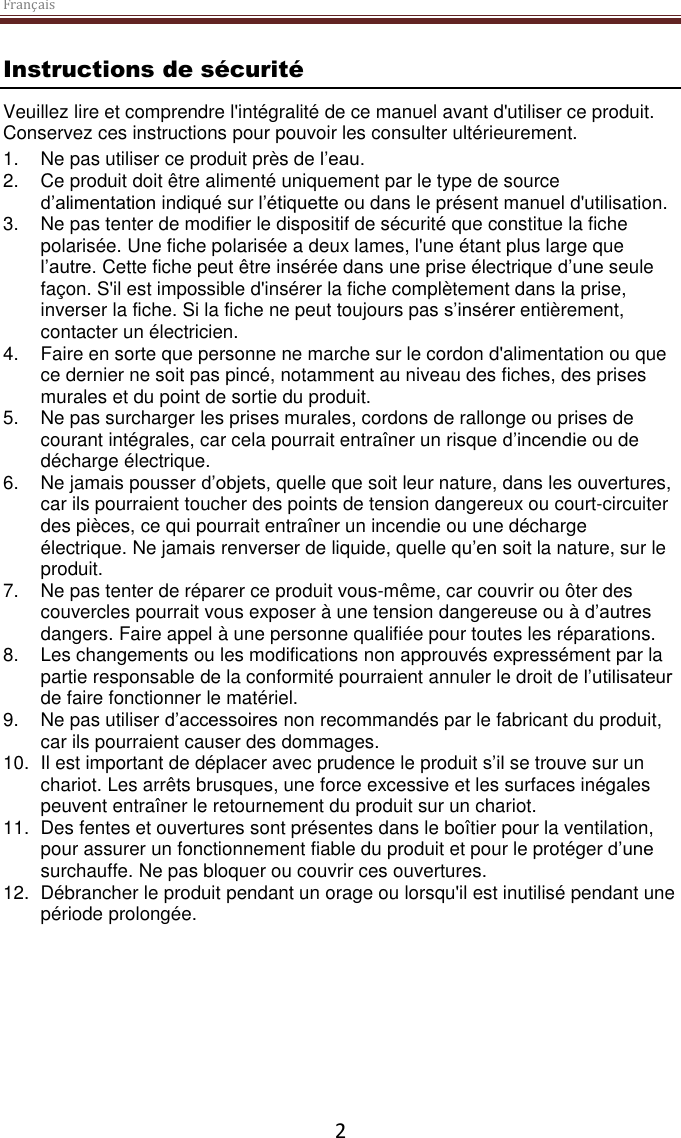 Français  2 Instructions de sécurité Veuillez lire et comprendre l&apos;intégralité de ce manuel avant d&apos;utiliser ce produit. Conservez ces instructions pour pouvoir les consulter ultérieurement. 1. Ne pas utiliser ce produit près de l’eau.  2. Ce produit doit être alimenté uniquement par le type de source d’alimentation indiqué sur l’étiquette ou dans le présent manuel d&apos;utilisation.  3. Ne pas tenter de modifier le dispositif de sécurité que constitue la fiche polarisée. Une fiche polarisée a deux lames, l&apos;une étant plus large que l’autre. Cette fiche peut être insérée dans une prise électrique d’une seule façon. S&apos;il est impossible d&apos;insérer la fiche complètement dans la prise, inverser la fiche. Si la fiche ne peut toujours pas s’insérer entièrement, contacter un électricien.  4.  Faire en sorte que personne ne marche sur le cordon d&apos;alimentation ou que ce dernier ne soit pas pincé, notamment au niveau des fiches, des prises murales et du point de sortie du produit. 5. Ne pas surcharger les prises murales, cordons de rallonge ou prises de courant intégrales, car cela pourrait entraîner un risque d’incendie ou de décharge électrique. 6. Ne jamais pousser d’objets, quelle que soit leur nature, dans les ouvertures, car ils pourraient toucher des points de tension dangereux ou court-circuiter des pièces, ce qui pourrait entraîner un incendie ou une décharge électrique. Ne jamais renverser de liquide, quelle qu’en soit la nature, sur le produit. 7. Ne pas tenter de réparer ce produit vous-même, car couvrir ou ôter des couvercles pourrait vous exposer à une tension dangereuse ou à d’autres dangers. Faire appel à une personne qualifiée pour toutes les réparations. 8. Les changements ou les modifications non approuvés expressément par la partie responsable de la conformité pourraient annuler le droit de l’utilisateur de faire fonctionner le matériel. 9. Ne pas utiliser d’accessoires non recommandés par le fabricant du produit, car ils pourraient causer des dommages. 10. Il est important de déplacer avec prudence le produit s’il se trouve sur un chariot. Les arrêts brusques, une force excessive et les surfaces inégales peuvent entraîner le retournement du produit sur un chariot. 11.  Des fentes et ouvertures sont présentes dans le boîtier pour la ventilation, pour assurer un fonctionnement fiable du produit et pour le protéger d’une surchauffe. Ne pas bloquer ou couvrir ces ouvertures.  12.  Débrancher le produit pendant un orage ou lorsqu&apos;il est inutilisé pendant une période prolongée.     