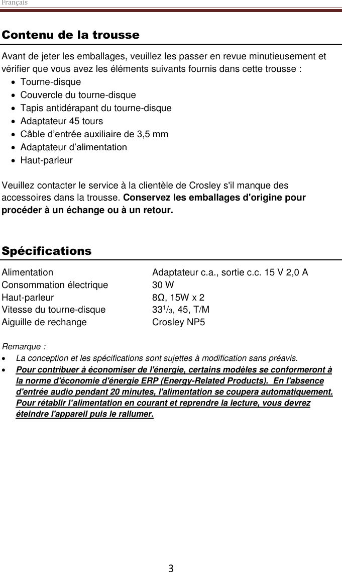 Français  3 Contenu de la trousse Avant de jeter les emballages, veuillez les passer en revue minutieusement et vérifier que vous avez les éléments suivants fournis dans cette trousse :   Tourne-disque    Couvercle du tourne-disque   Tapis antidérapant du tourne-disque   Adaptateur 45 tours  Câble d’entrée auxiliaire de 3,5 mm    Adaptateur d’alimentation   Haut-parleur  Veuillez contacter le service à la clientèle de Crosley s&apos;il manque des accessoires dans la trousse. Conservez les emballages d&apos;origine pour procéder à un échange ou à un retour.    Spécifications Alimentation      Adaptateur c.a., sortie c.c. 15 V 2,0 A Consommation électrique    30 W Haut-parleur       8Ω, 15W x 2 Vitesse du tourne-disque    331/3, 45, T/M Aiguille de rechange    Crosley NP5  Remarque :   La conception et les spécifications sont sujettes à modification sans préavis.  Pour contribuer à économiser de l&apos;énergie, certains modèles se conformeront à la norme d&apos;économie d&apos;énergie ERP (Energy-Related Products).  En l&apos;absence d&apos;entrée audio pendant 20 minutes, l&apos;alimentation se coupera automatiquement. Pour rétablir l’alimentation en courant et reprendre la lecture, vous devrez éteindre l&apos;appareil puis le rallumer.     