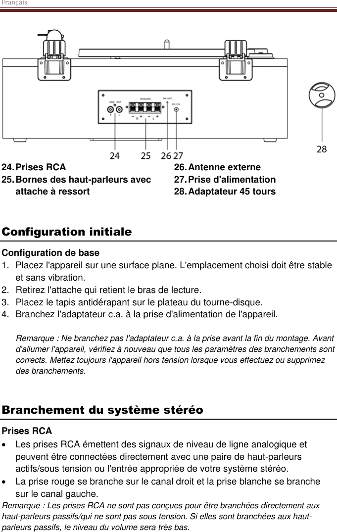 Français   24. Prises RCA 25. Bornes des haut-parleurs avec attache à ressort 26. Antenne externe 27. Prise d&apos;alimentation 28. Adaptateur 45 tours   Configuration initiale Configuration de base 1.  Placez l&apos;appareil sur une surface plane. L&apos;emplacement choisi doit être stable et sans vibration. 2.  Retirez l&apos;attache qui retient le bras de lecture.  3.  Placez le tapis antidérapant sur le plateau du tourne-disque. 4.  Branchez l&apos;adaptateur c.a. à la prise d&apos;alimentation de l&apos;appareil.  Remarque : Ne branchez pas l&apos;adaptateur c.a. à la prise avant la fin du montage. Avant d&apos;allumer l&apos;appareil, vérifiez à nouveau que tous les paramètres des branchements sont corrects. Mettez toujours l&apos;appareil hors tension lorsque vous effectuez ou supprimez des branchements.   Branchement du système stéréo Prises RCA  Les prises RCA émettent des signaux de niveau de ligne analogique et peuvent être connectées directement avec une paire de haut-parleurs actifs/sous tension ou l&apos;entrée appropriée de votre système stéréo.   La prise rouge se branche sur le canal droit et la prise blanche se branche sur le canal gauche. Remarque : Les prises RCA ne sont pas conçues pour être branchées directement aux haut-parleurs passifs/qui ne sont pas sous tension. Si elles sont branchées aux haut-parleurs passifs, le niveau du volume sera très bas.      