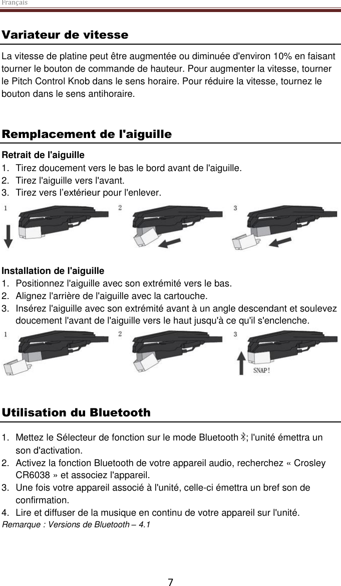 Français  7 Variateur de vitesse  La vitesse de platine peut être augmentée ou diminuée d&apos;environ 10% en faisant tourner le bouton de commande de hauteur. Pour augmenter la vitesse, tourner le Pitch Control Knob dans le sens horaire. Pour réduire la vitesse, tournez le bouton dans le sens antihoraire.   Remplacement de l&apos;aiguille Retrait de l&apos;aiguille 1.  Tirez doucement vers le bas le bord avant de l&apos;aiguille. 2.  Tirez l&apos;aiguille vers l&apos;avant. 3.  Tirez vers l’extérieur pour l&apos;enlever.   Installation de l&apos;aiguille 1.  Positionnez l&apos;aiguille avec son extrémité vers le bas. 2.  Alignez l&apos;arrière de l&apos;aiguille avec la cartouche. 3.  Insérez l&apos;aiguille avec son extrémité avant à un angle descendant et soulevez doucement l&apos;avant de l&apos;aiguille vers le haut jusqu&apos;à ce qu&apos;il s&apos;enclenche.    Utilisation du Bluetooth 1.  Mettez le Sélecteur de fonction sur le mode Bluetooth  ; l&apos;unité émettra un son d&apos;activation. 2.  Activez la fonction Bluetooth de votre appareil audio, recherchez « Crosley CR6038 » et associez l&apos;appareil. 3.  Une fois votre appareil associé à l&apos;unité, celle-ci émettra un bref son de confirmation. 4.  Lire et diffuser de la musique en continu de votre appareil sur l&apos;unité. Remarque : Versions de Bluetooth – 4.1      