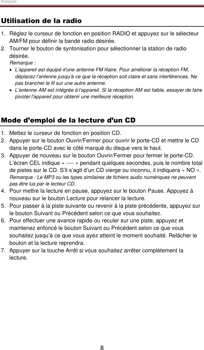 Français  8 Utilisation de la radio 1.  Réglez le curseur de fonction en position RADIO et appuyez sur le sélecteur AM/FM pour définir la bande radio désirée. 2.  Tourner le bouton de syntonisation pour sélectionner la station de radio désirée. Remarque :   L’appareil est équipé d’une antenne FM filaire. Pour améliorer la réception FM, déplacez l’antenne jusqu’à ce que la réception soit claire et sans interférences. Ne pas brancher le fil sur une autre antenne.   L’antenne AM est intégrée à l’appareil. Si la réception AM est faible, essayer de faire pivoter l’appareil pour obtenir une meilleure réception.    Mode d’emploi de la lecture d’un CD 1.  Mettez le curseur de fonction en position CD. 2.  Appuyer sur le bouton Ouvrir/Fermer pour ouvrir le porte-CD et mettre le CD dans le porte-CD avec le côté marqué du disque vers le haut.  3.  Appuyer de nouveau sur le bouton Ouvrir/Fermer pour fermer le porte-CD. L’écran CEL indique « ---- » pendant quelques secondes, puis le nombre total de pistes sur le CD. S’il s’agit d’un CD vierge ou inconnu, il indiquera « NO ». Remarque : Le MP3 ou les types similaires de fichiers audio numériques ne peuvent pas être lus par le lecteur CD.  4.  Pour mettre la lecture en pause, appuyez sur le bouton Pause. Appuyez à nouveau sur le bouton Lecture pour relancer la lecture. 5.  Pour passer à la piste suivante ou revenir à la piste précédente, appuyez sur le bouton Suivant ou Précédent selon ce que vous souhaitez.  6.  Pour effectuer une avance rapide ou reculer sur une piste, appuyez et maintenez enfoncé le bouton Suivant ou Précédent selon ce que vous souhaitez jusqu’à ce que vous ayez atteint le moment souhaité. Relâcher le bouton et la lecture reprendra. 7.  Appuyer sur la touche Arrêt si vous souhaitez arrêter complètement la lecture.     