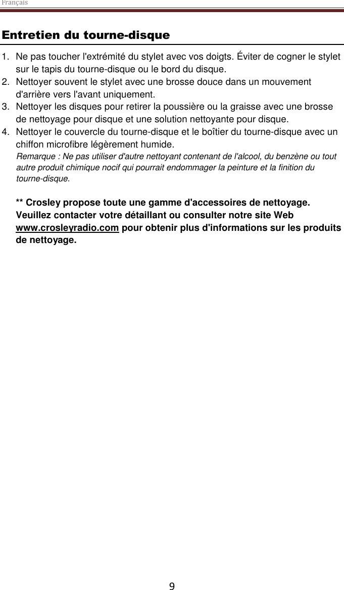 Français  9 Entretien du tourne-disque 1. Ne pas toucher l&apos;extrémité du stylet avec vos doigts. Éviter de cogner le stylet sur le tapis du tourne-disque ou le bord du disque. 2.  Nettoyer souvent le stylet avec une brosse douce dans un mouvement d&apos;arrière vers l&apos;avant uniquement. 3.  Nettoyer les disques pour retirer la poussière ou la graisse avec une brosse de nettoyage pour disque et une solution nettoyante pour disque. 4.  Nettoyer le couvercle du tourne-disque et le boîtier du tourne-disque avec un chiffon microfibre légèrement humide. Remarque : Ne pas utiliser d&apos;autre nettoyant contenant de l&apos;alcool, du benzène ou tout autre produit chimique nocif qui pourrait endommager la peinture et la finition du tourne-disque.   ** Crosley propose toute une gamme d&apos;accessoires de nettoyage. Veuillez contacter votre détaillant ou consulter notre site Web www.crosleyradio.com pour obtenir plus d&apos;informations sur les produits de nettoyage.      