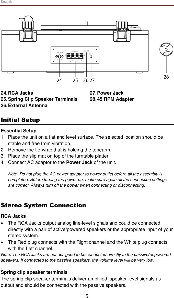 English  5   24. RCA Jacks 25. Spring Clip Speaker Terminals  26. External Antenna 27. Power Jack 28. 45 RPM Adapter  Initial Setup Essential Setup 1.  Place the unit on a flat and level surface. The selected location should be stable and free from vibration. 2.  Remove the tie-wrap that is holding the tonearm.  3.  Place the slip mat on top of the turntable platter. 4.  Connect AC adaptor to the Power Jack of the unit.  Note: Do not plug the AC power adaptor to power outlet before all the assembly is completed. Before turning the power on, make sure again all the connection settings are correct. Always turn off the power when connecting or disconnecting.   Stereo System Connection RCA Jacks   The RCA Jacks output analog line-level signals and could be connected directly with a pair of active/powered speakers or the appropriate input of your stereo system.    The Red plug connects with the Right channel and the White plug connects with the Left channel. Note: The RCA Jacks are not designed to be connected directly to the passive/unpowered speakers. If connected to the passive speakers, the volume level will be very low.   Spring clip speaker terminals The spring clip speaker terminals deliver amplified, speaker-level signals as output and should be connected with the passive speakers.  